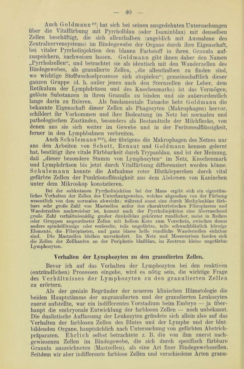 Auch Goldmann82) hat sich bei seinen ausgedehnten Untersuchungen über die Vitalfärbung mit Pyrrholblau (oder Isaminblau) mit denselben Zellen beschäftigt, die sich allenthalben (angeblich mit Ausnahme des Zentralnervensystems) im Bindegewebe der Organe durch ihre Eigenschaft, bei vitaler Pyrrholinjektion den blauen Farbstoff in ihren Granula auf- zuspeichern, nachweisen lassen. Gold mann gibt ihnen daher den Namen „Pyrrholzellen“, und betrachtet sie als identisch mit den Wanderzellen des Bindegewebes, als granulierte Zellen, „die allenthalben zu finden sind, wo wichtige Stoffwechselprozesse sich abspielen“; gemeinschaftlich dieser ganzen Gruppe (d. h. außer jenen auch den Sternzellen der Leber, dem Retikulum der Lymphdrüsen und des Knochenmarks) ist das Vermögen, gelöste Substanzen in ihren Granulis zu binden und sie außerordentlich lange darin zu fixieren. Als fundamentale Tatsache hebt Gold mann die bekannte Eigenschaft dieser Zellen als Phagozyten (Makrophagen) hervor, schildert ihr Vorkommen und ihre Bedeutung im Netz bei normalen und pathologischen Zuständen, besonders als Bestandteile der Milchflecke, von denen aus sie sich weiter im Gewebe und in der Peritonealflüssigkeit, ferner in den Lymphbahnen verbreiten. Auch Schulemann262), der übrigens die Makrophagen des Netzes nur aus den Arbeiten von Schott, Renaut und Goldmann kennen gelernt hat, bestätigt ihre vitale Färbbarkeit durch Trypanblau, und ist der Meinung, daß „dieser besondere Stamm von Lymphozyten“ im Netz, Knochenmark und Lymphdrüsen bis jetzt durch Vitalfärbung differenziert werden könne. Schulemann konnte die Aufnahme roter Blutkörperchen durch vital gefärbte Zellen der Punktionsflüssigkeit aus dem Abdomen von Kaninchen unter dem Mikroskop konstatieren. Bei der subkutanen Pyrrholinjektion bei der Maus ergibt sich ein eigentüm- liches Verhalten der Zellen des Unterhautgewebes, welches abgesehen von der Färbung wesentlich von dem normalen abweicht; während sonst eine durch Methylenblau färb- bare sehr große Zahl von Mastzellen außer den charakteristischen Fibroplasteu und Wanderzellen nachweisbar ist, kommt nach der Pyrrholinjektion eine überraschend große Zahl verhältnismäßig großer dunkelblau gekörnter rundlicher, meist in Reihen oder Gruppen angeordneter Zellen mit hellem Kern zum Vorschein, zwischen denen andere spindelförmige oder verästelte, teils ungefärbte, teils schwachbläulich körnige Elemente, die Fibroplasten, und ganz blasse helle rundliche Wanderzellen sichtbar sind. Die Mastzellen bleiben unverändert. Im Netz und Mesenterium fanden sich die Zellen der Zellhaufen an der Peripherie blaßblau, im Zentrum kleine ungefärbte Lymphozyten. Verhalten der Lymphozyten zu den granulierten Zellen. Bevor ich auf das Verhalten der Lymphozyten bei den reaktiven (entzündlichen) Prozessen eingehe, wird es nötig sein, die wichtige Frage des Verhältnisses der Lymphozyten zu den granulierten Zellen zu erörtern. Als der geniale Begründer der neueren klinischen Hämatologie die beiden Hauptstämme der ungranulierten und der granulierten Leukozyten zuerst aufstellte, war ein indifferentes Vorstadium beim Embryo —ja über- haupt die embryonale Entwicklung der farblosen Zellen — noch unbekannt. Die dualistische Auffassung der Leukozyten gründete sich allein also auf das Verhalten der farblosen Zellen des Blutes und der Lymphe und der blut- bildenden Organe, hauptsächlich nach Untersuchung von gefärbten Abstrich- präparaten. Ehrlich selbst betrachtete z. B. die von ihm zuerst nach- gewiesenen Zellen im Bindegewebe, die sich durch spezifisch färbbare Granula auszeichneten (Mastzellen), als eine Art fixer Bindegewebszellen. Seitdem wir aber indifferente farblose Zellen und verschiedene Arten granu-