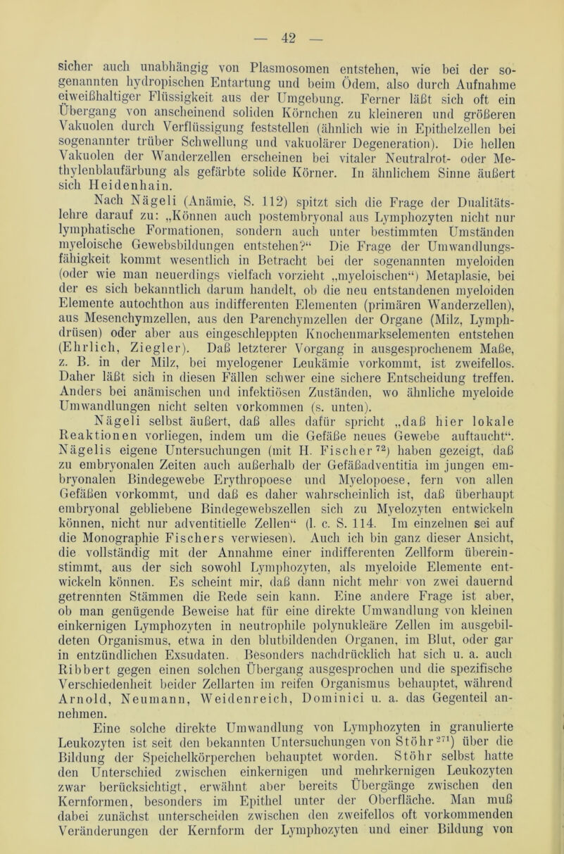 sicher auch unabhängig von Plasmosomen entstehen, wie bei der so- genannten hydropischen Entartung und beim Ödem, also durch Aufnahme eiweißhaltiger Flüssigkeit aus der Umgebung. Ferner läßt sich oft ein Übergang von anscheinend soliden Körnchen zu kleineren und größeren Vakuolen durch Verflüssigung feststellen (ähnlich wie in Epithelzellen bei sogenannter trüber Schwellung und vakuolärer Degeneration). Die hellen Vakuolen der Wanderzellen erscheinen bei vitaler Neutralrot- oder Me- thylenblaufärbung als gefärbte solide Körner. In ähnlichem Sinne äußert sich Heidenhain. Nach Nägeli (Anämie, S. 112) spitzt sich die Frage der Dualitäts- lehre darauf zu: „Können auch postembryonal aus Lymphozyten nicht nur lymphatische Formationen, sondern auch unter bestimmten Umständen myeloische Gewebsbildungen entstehen?“ Die Frage der Umwandlungs- fähigkeit kommt wesentlich in Betracht bei der sogenannten myeloiden (oder wie man neuerdings vielfach vorzieht „myeloischen“) Metaplasie, bei der es sich bekanntlich darum handelt, ob die neu entstandenen myeloiden Elemente autochthon aus indifferenten Elementen (primären Wanderzellen), aus Mesenchymzellen, aus den Parenchym zellen der Organe (Milz, Lymph- drüsen) oder aber aus eingeschleppten Knochenmarkselementen entstehen (Ehrlich, Ziegler). Daß letzterer Vorgang in ausgesprochenem Maße, z. B. in der Milz, bei myelogener Leukämie vorkommt, ist zweifellos. Daher läßt sich in diesen Fällen schwer eine sichere Entscheidung treffen. Anders bei anämischen und infektiösen Zuständen, wo ähnliche myeloide Umwandlungen nicht selten Vorkommen (s. unten). Nägeli selbst äußert, daß alles dafür spricht „daß hier lokale Reaktionen vorliegen, indem um die Gefäße neues Gewebe auftaucht“. Nägelis eigene Untersuchungen (mit H. Fischer72) haben gezeigt, daß zu embryonalen Zeiten auch außerhalb der Gefäßadventitia im jungen em- bryonalen Bindegewebe Erythropoese und Myelopoese, fern von allen Gefäßen vorkommt, und daß es daher wahrscheinlich ist, daß überhaupt embryonal gebliebene Bindegewebszellen sich zu Myelozyten entwickeln können, nicht nur adventitielle Zellen“ (1. c. S. 114. Im einzelnen sei auf die Monographie Fischers verwiesen). Auch ich bin ganz dieser Ansicht, die vollständig mit der Annahme einer indifferenten Zellform überein- stimmt, aus der sich sowohl Lymphozyten, als myeloide Elemente ent- wickeln können. Es scheint mir, daß dann nicht mehr von zwei dauernd getrennten Stämmen die Rede sein kann. Eine andere Frage ist aber, ob man genügende Beweise hat für eine direkte Umwandlung von kleinen einkernigen Lymphozyten in neutrophile polynukleäre Zellen im ausgebil- deten Organismus, etwa in den blutbildenden Organen, im Blut, oder gar in entzündlichen Exsudaten. Besonders nachdrücklich hat sich u. a. auch Ribbert gegen einen solchen Übergang ausgesprochen und die spezifische Verschiedenheit beider Zellarten im reifen Organismus behauptet, während Arnold, Neumann, Weidenreich, Dominici u. a. das Gegenteil an- nehmen. Eine solche direkte Umwandlung von Lymphozyten in granulierte Leukozyten ist seit den bekannten Untersuchungen von St Öhr2(1) über die Bildung der Speichelkörperchen behauptet worden. Stöhr selbst hatte den Unterschied zwischen einkernigen und mehrkernigen Leukozyten zwar berücksichtigt, erwähnt aber bereits Übergänge zwischen den Kernformen, besonders im Epithel unter der Oberfläche. Man muß dabei zunächst unterscheiden zwischen den zweifellos oft vorkommenden Veränderungen der Kernform der Lymphozyten und einer Bildung von