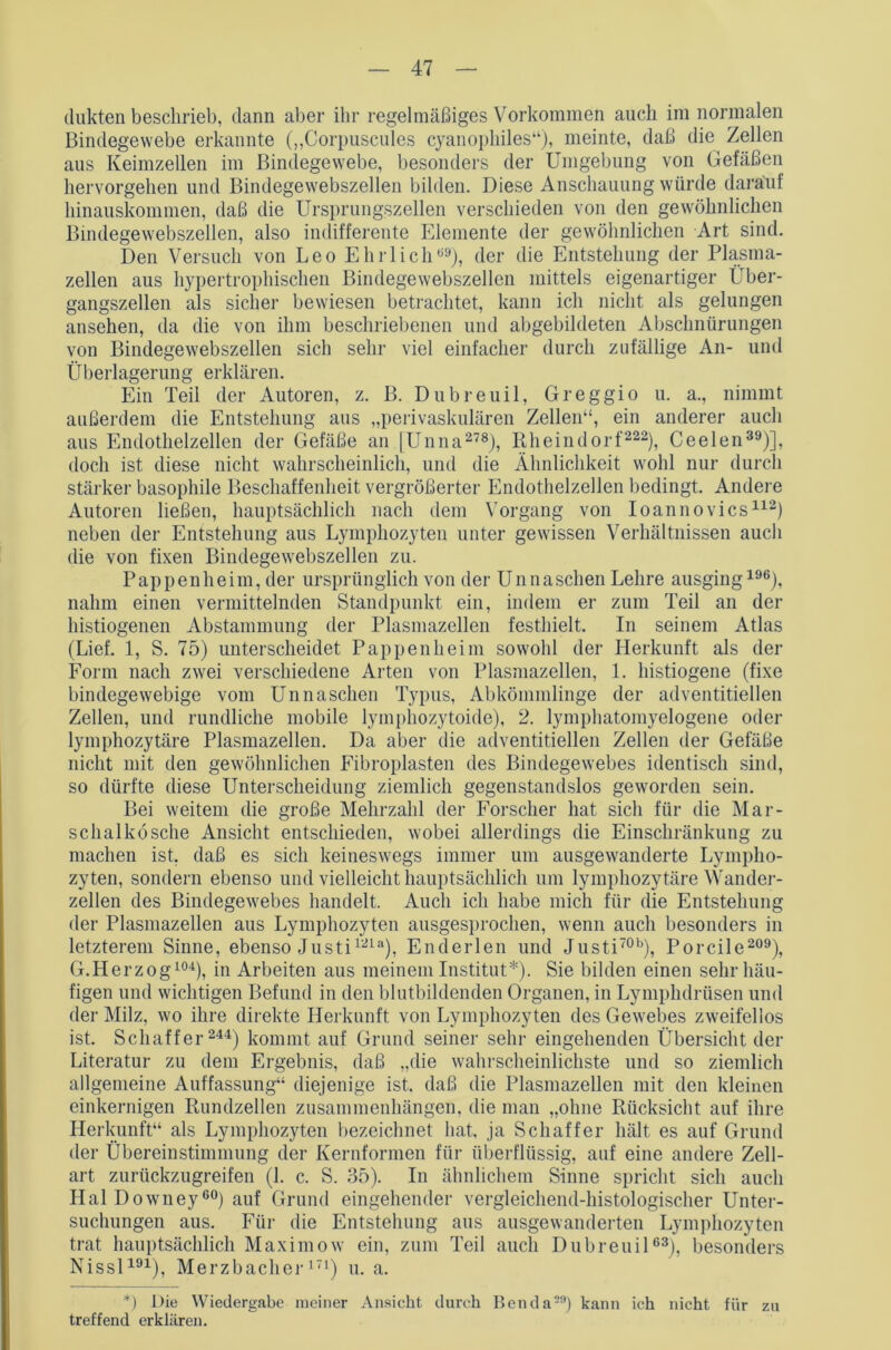 dukten beschrieb, dann aber ihr regelmäßiges Vorkommen auch im normalen Bindegewebe erkannte („Corpuscules cyanophiles“), meinte, daß die Zellen aus Keimzellen im Bindegewebe, besonders der Umgebung von Gefäßen hervorgehen und Bindegewebszellen bilden. Diese Anschauung würde darauf hinauskommen, daß die Ursprungszellen verschieden von den gewöhnlichen Bindegewebszellen, also indifferente Elemente der gewöhnlichen Art sind. Den Versuch von Leo Ehrlich09), der die Entstehung der Plasma- zellen aus hypertrophischen Bindegewebszellen mittels eigenartiger Über- gangszellen als sicher bewiesen betrachtet, kann ich nicht als gelungen ansehen, da die von ihm beschriebenen und abgebildeten Abschnürungen von Bindegewebszellen sich sehr viel einfacher durch zufällige An- und Überlagerung erklären. Ein Teil der Autoren, z. B. Dubreuil, Greggio u. a., nimmt außerdem die Entstehung aus „perivaskulären Zellen“, ein anderer auch aus Endothelzellen der Gefäße an [Unna278), Rheindorf222), Ceelen39)], doch ist diese nicht wahrscheinlich, und die Ähnlichkeit wohl nur durch stärker basophile Beschaffenheit vergrößerter Endothelzellen bedingt. Andere Autoren ließen, hauptsächlich nach dem Vorgang von Ioannovics112) neben der Entstehung aus Lymphozyten unter gewissen Verhältnissen auch die von fixen Bindegewebszellen zu. P ap p e n h e i m, der ursprünglich von der Unna sehen Lehre ausging196), nahm einen vermittelnden Standpunkt ein, indem er zum Teil an der histiogenen Abstammung der Plasmazellen festhielt. In seinem Atlas (Lief. 1, S. 75) unterscheidet Pappenheim sowohl der Herkunft als der Form nach zwei verschiedene Arten von Plasmazellen, 1. histiogene (fixe bindegewebige vom Unnaschen Typus, Abkömmlinge der adventitiellen Zellen, und rundliche mobile lymphozytoide), 2. lymphatomyelogene oder lymphozytäre Plasmazellen. Da aber die adventitiellen Zellen der Gefäße nicht mit den gewöhnlichen Eibroplasten des Bindegewebes identisch sind, so dürfte diese Unterscheidung ziemlich gegenstandslos geworden sein. Bei weitem die große Mehrzahl der Forscher hat sich für die Mar- schalkösche Ansicht entschieden, wobei allerdings die Einschränkung zu machen ist. daß es sich keineswegs immer um ausgewanderte Lympho- zyten, sondern ebenso und vielleicht hauptsächlich um lymphozytäre Wander- zellen des Bindegewebes handelt. Auch ich habe mich für die Entstehung der Plasmazellen aus Lymphozyten ausgesprochen, wenn auch besonders in letzterem Sinne, ebenso Justi121a), Enderlen und Justi70b), Porcile209), G.Herzog104), in Arbeiten aus meinem Institut*). Sie bilden einen sehr häu- figen und wichtigen Befund in den blutbildenden Organen, in Lymphdrüsen und der Milz, wo ihre direkte Herkunft von Lymphozyten des Gewebes zweifellos ist. Schaffer 244) kommt auf Grund seiner sehr eingehenden Übersicht der Literatur zu dem Ergebnis, daß „die wahrscheinlichste und so ziemlich allgemeine Auffassung“ diejenige ist, daß die Plasmazellen mit den kleinen einkernigen Rundzellen Zusammenhängen, die man „ohne Rücksicht auf ihre Herkunft“ als Lymphozyten bezeichnet hat, ja Schaffer hält es auf Grund der Übereinstimmung der Kernformen für überflüssig, auf eine andere Zell- art zurückzugreifen (1. c. S. 35). In ähnlichem Sinne spricht sich auch Hai Downey60) auf Grund eingehender vergleichend-histologischer Unter- suchungen aus. Für die Entstehung aus ausgewauderten Lymphozyten trat hauptsächlich Maximow ein, zum Teil auch Dubreuil63), besonders Nissl191), Merzbacher171) u. a. *) Die Wiedergabe meiner Ansicht durch Benda29) kann ich nicht für zu treffend erklären.