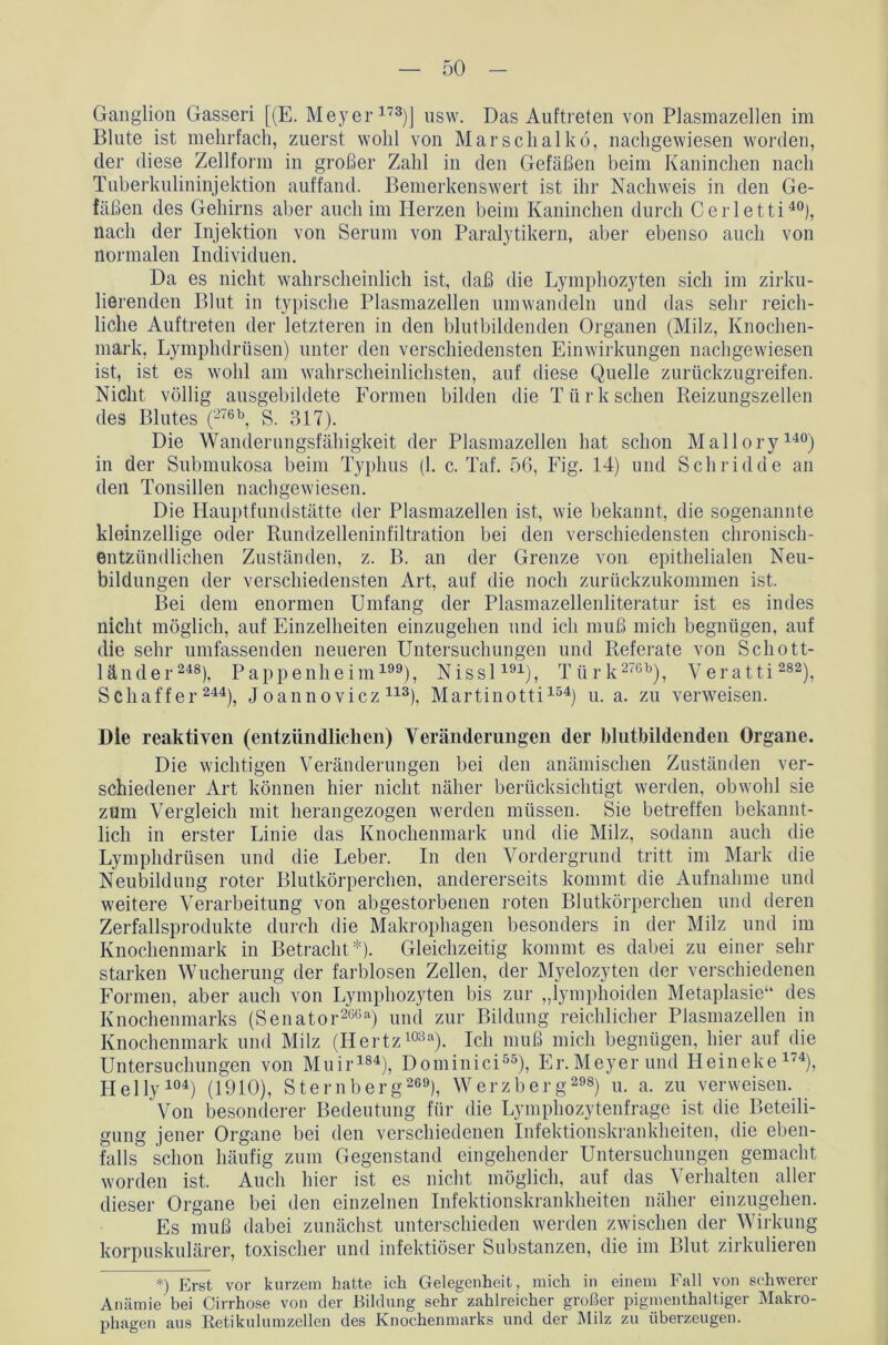 Ganglion Gasseri [(E. Meyer173)] usw. Das Auftreten von Plasmazellen im Blute ist mehrfach, zuerst wohl von Marselialkö, nachgewiesen worden, der diese Zellform in großer Zahl in den Gefäßen beim Kaninchen nach Tuberkulininjektion auffand. Bemerkenswert ist ihr Nachweis in den Ge- fäßen des Gehirns aber auch im Herzen beim Kaninchen durch Cerletti40), nach der Injektion von Serum von Paralytikern, aber ebenso auch von normalen Individuen. Da es nicht wahrscheinlich ist, daß die Lymphozyten sich im zirku- lierenden Blut in typische Plasmazellen umwandeln und das sehr reich- liche Auftreten der letzteren in den blutbildenden Organen (Milz, Knochen- mark, Lymphdrüsen) unter den verschiedensten Einwirkungen nachgewiesen ist, ist es wohl am wahrscheinlichsten, auf diese Quelle zurückzugreifen. Nicht völlig ausgebildete Formen bilden die Türk sehen Reizungszellen des Blutes (276b, S. 317). Die Wanderungsfähigkeit der Plasmazellen hat schon Mallory140) in der Submukosa beim Typhus (1. c. Taf. 56, Fig. 14) und Schridde an den Tonsillen nachgewiesen. Die Hauptfundstätte der Plasmazellen ist, wie bekannt, die sogenannte kleinzellige oder Rundzelleninfiltration bei den verschiedensten chronisch- entzündlichen Zuständen, z. B. an der Grenze von epithelialen Neu- bildungen der verschiedensten Art, auf die noch zurückzukommen ist. Bei dem enormen Umfang der Plasmazellenliteratur ist es indes nicht möglich, auf Einzelheiten einzugehen und ich muß mich begnügen, auf die sehr umfassenden neueren Untersuchungen und Referate von Schott- länder248), Pappenheim199), Nissl191), Türk 276b), Veratti 282), Schaffer 244), Joannovicz 113), Martinotti154) u. a. zu verweisen. Die reaktiven (entzündlichen) Veränderungen der blutbildenden Organe. Die wichtigen Veränderungen bei den anämischen Zuständen ver- schiedener Art können hier nicht näher berücksichtigt werden, obwohl sie zum Vergleich mit herangezogen werden müssen. Sie betreffen bekannt- lich in erster Linie das Knochenmark und die Milz, sodann auch die Lymphdrüsen und die Leber. In den Vordergrund tritt im Mark die Neubildung roter Blutkörperchen, andererseits kommt die Aufnahme und weitere Verarbeitung von abgestorbenen roten Blutkörperchen und deren Zerfallsprodukte durch die Makrophagen besonders in der Milz und im Knochenmark in Betracht*). Gleichzeitig kommt es dabei zu einer sein- starken Wucherung der farblosen Zellen, der Myelozyten der verschiedenen Formen, aber auch von Lymphozyten bis zur „lymphoiden Metaplasie“ des Knochenmarks (Senator266--1) und zur Bildung reichlicher Plasmazellen in Knochenmark und Milz (Hertz103a). Ich muß mich begnügen, hier auf die Untersuchungen von Muir184), Dominici55), Er. Meyer und Heineke1'4), I-Ielly104) (1910), Sternberg 269), Werzberg298) u. a. zu verweisen. Von besonderer Bedeutung für die Lymphozytenfrage ist die Beteili- gung jener Organe bei den verschiedenen Infektionskrankheiten, die eben- falls schon häufig zum Gegenstand eingehender Untersuchungen gemacht worden ist. Auch hier ist es nicht möglich, auf das Verhalten aller dieser Organe bei den einzelnen Infektionskrankheiten näher einzugehen. Es muß dabei zunächst unterschieden werden zwischen der Wirkung korpuskulärer, toxischer und infektiöser Substanzen, die im Blut zirkulieren *) Erst vor kurzem hatte ich Gelegenheit, mich in einem Fall von schwerer Anämie bei Cirrhose von der Bildung sehr zahlreicher großer pigmenthaltiger Makro- phagen aus Retikulumzellen des Knochenmarks und der Milz zu überzeugen.