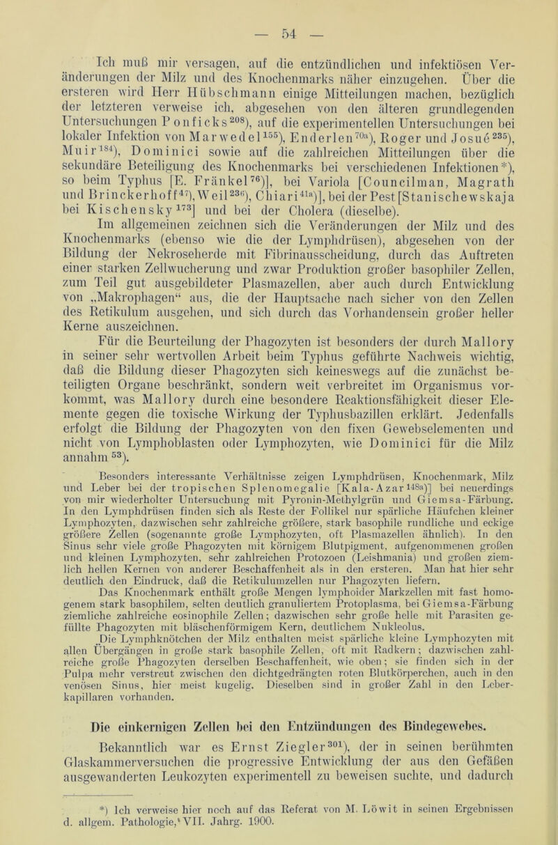 Ich muß mir versagen, auf die entzündlichen und infektiösen Ver- änderungen der Milz und des Knochenmarks näher einzugehen. Über die ersteren wird Herr Hübschmann einige Mitteilungen machen, bezüglich der letzteren verweise ich, abgesehen von den älteren grundlegenden Untersuchungen P onficks208), auf die experimentellen Untersuchungen bei lokaler Infektion von Marwedel155), Enderlen70a), Roger und Josue 235), Muir184), Dominici sowie auf die zahlreichen Mitteilungen über die sekundäre Beteiligung des Knochenmarks bei verschiedenen Infektionen*), so beim Typhus [E. Fränkel76)], bei Variola [Councilman, Magrath und Brinckerhoff47), Weil230), Chiari41)], bei der Pest[Stanischewskaja bei Kischensky 173J und bei der Cholera (dieselbe). Im allgemeinen zeichnen sich die Veränderungen der Milz und des Knochenmarks (ebenso wie die der Lymphdrüsen), abgesehen von der Bildung der Nekroseherde mit Fibrinausscheidung, durch das Auftreten einer starken Zellwucherung und zwar Produktion großer basophiler Zellen, zum Teil gut ausgebildeter Plasmazellen, aber auch durch Entwicklung von „Makrophagen“ aus, die der Hauptsache nach sicher von den Zellen des Retikulum ausgehen, und sich durch das Vorhandensein großer heller Kerne auszeichnen. Für die Beurteilung der Phagozyten ist besonders der durch Mallory in seiner sehr wertvollen Arbeit beim Typhus geführte Nachweis wichtig, daß die Bildung dieser Phagozyten sich keineswegs auf die zunächst be- teiligten Organe beschränkt, sondern weit verbreitet im Organismus vor- kommt, was Mallory durch eine besondere Reaktionsfähigkeit dieser Ele- mente gegen die toxische Wirkung der Typhusbazillen erklärt. Jedenfalls erfolgt die Bildung der Phagozyten von den fixen Gewebselementen und nicht von Lymphoblasten oder Lymphozyten, wie Dominici für die Milz an nahm 53). Besonders interessante Verhältnisse zeigen Lymphdrüsen, Knochenmark, Milz und Leber bei der tropischen Splenomegalie [Kala-Azar 148a)] bei neuerdings von mir wiederholter Untersuchung mit Pyronin-Methylgrün und Giernsa-Färbung. In den Lymphdrüsen finden sich als Beste der Follikel nur spärliche Häufchen kleiner Lymphozyten, dazwischen sehr zahlreiche größere, stark basophile rundliche und eckige größere Zellen (sogenannte große Lymphozyten, oft Plasmazellen ähnlich). In den Sinus sehr viele große Phagozyten mit körnigem Blutpigment, aufgenommenen großen und kleinen Lymphozyten, sehr zahlreichen Protozoen (Leishmania) und großen ziem- lich hellen Kernen von anderer Beschaffenheit als in den ersteren. Man hat hier sehr deutlich den Eindruck, daß die Retikulumzellen nur Phagozyten liefern. Das Knochenmark enthält große Mengen lymphoider Markzellen mit fast homo- genem stark basophilem, selten deutlich granuliertem Protoplasma, bei Giernsa-Färbung ziemliche zahlreiche eosinophile Zellen; dazwischen sehr große helle mit Parasiten ge- füllte Phagozyten mit bläschenförmigem Kern, deutlichem Nukleolus. Die Lymphknötchen der Milz enthalten meist spärliche kleine Lymphozyten mit allen Übergängen in große stark basophile Zellen, oft mit Radkern ; dazwischen zahl- reiche große Phagozyten derselben Beschaffenheit, wie oben; sie finden sich in der Pulpa mehr verstreut zwischen den dichtgedrängten roten Blutkörperchen, auch in den venösen Sinus, hier meist kugelig. Dieselben sind in großer Zahl in den Leber- kapillaren vorhanden. Die einkernigen Zellen bei den Entzündungen des Bindegewebes. Bekanntlich war es Ernst Ziegler301), der in seinen berühmten Glaskammerversuchen die progressive Entwicklung der aus den Gefäßen ausgewanderten Leukozyten experimentell zu beweisen suchte, und dadurch *) Ich verweise hier noch auf das Referat von M. Löwit in seinen Ergebnissen d. allgem. Pathologie,'VII. Jahrg. 1900.