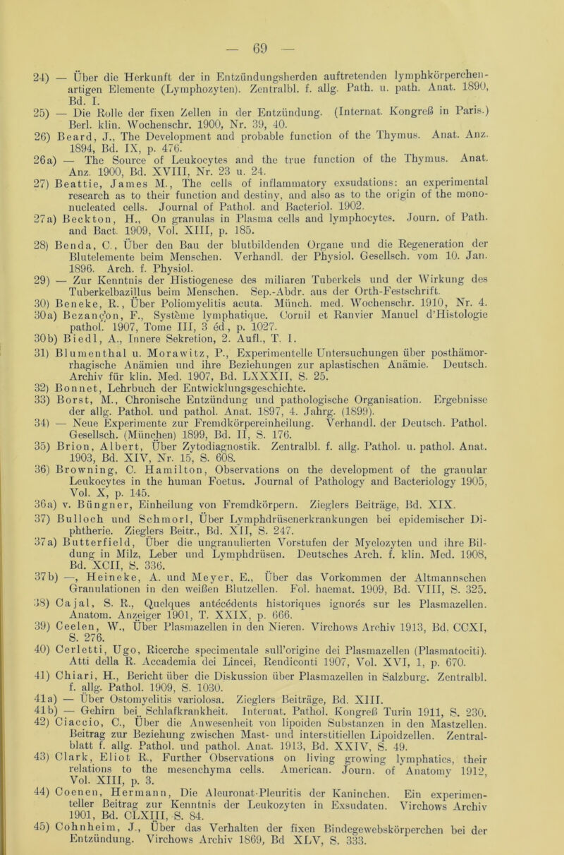 24) — Über die Herkunft der in Entzündungsherden auftretenden lymphkörperchen- artigen Elemente (Lymphozyten). Zentralbl. f. allg. Path. u. path. Anat. 1890, Bd. I. 25) — Die Rolle der fixen Zellen in der Entzündung. (Internat. Kongreß in Paris.) Berl. klin. Wochenschr. 1900, Nr. 39, 40. 26) Beard, J., The Development and probable function of the Thymus. Anat. Anz. 1894, Bd. IX, p. 476. 26a) — The Source of Leukocytes and the true function of the Thymus. Anat. Anz. 1900, Bd. XVIII, Nr. 23 u. 24. 27) Beattie, James M., The cells of inflammatory exsudatious: an experimental research as to their function and destiny, and also as to the origin of the mono- nucleated cells. Journal of Pathol. and Bacteriol. 1902. 27a) Becktou, H„ On granulas in Plasma cells and lymphocytes. Journ. of Path. and Bact. 1909, Vol. XIII, p. 185. 28) Benda, C., Über den Bau der blutbildenden Organe und die Regeneration der Blutelemente beim Menschen. Verhandl. der Physiol. Gesellsch. vom 10. Jan. 1896. Arch. f. Physiol. 29) — Zur Kenntnis der Histiogenese des miliaren Tuberkels und der Wirkung des Tuberkelbazi.Ilus beim Menschen. Sep.-Abdr. aus der Orth-Festschrift. 30) Beneke, R., Über Poliomyelitis acuta. Münch, med. Wochenschr. 1910, Nr. 4. 30a) Bezanq'on, F., Systeme lymphatique. Cornil et Ranvier Manuel d’Histologic pathol.' 1907, Tome III, 3 ed, p. 1027. 30b) Biedl, A., Innere Sekretion, 2. Aufl., T. 1. 31) Blumenthal u. Morawitz, P., Experimentelle Untersuchungen über posthämor- rhagische Anämien und ihre Beziehungen zur apiastischen Anämie. Deutsch. Archiv für klin. Med. 1907, Bd. LXXXII, S. 25. 32) Bon net, Lehrbuch der Entwicklungsgeschichte. 33) Borst, M., Chronische Entzündung und pathologische Organisation. Ergebnisse der allg. Pathol. und pathol. Anat. 1897, 4. Jahrg. (1899). 34) — Neue Experimente zur Fremdkörpereinheilung. Verhandl. der Deutsch. Pathol. Gesellsch. (München) 1899, Bd. II, S. 176. 35) Brion, Albert, Über Zytodiagnostik. Zentralbl. f. allg. Pathol. u. pathol. Anat. 1903, Bd. XIV, Nr. 15, S. 608. 36) Browning, C. Hamilton, Observations on the development of the granulär Leukocytes in the human Foetus. Journal of Pathology and Bacteriology 1905, Vol. X, p. 145. 36a) v. Büngner, Einheilung von Fremdkörpern. Zieglers Beiträge, Bd. XIX. 37) Bulloch und Schmorl, Über Lymphdrüsenerkrankungen bei epidemischer Di- phtherie. Zieglers Beitr., Bd. XII, S. 247. 37a) Butterfield, Über die ungranulierten Vorstufen der Myelozyten und ihre Bil- dung in Milz, Leber und Lymphdrüsen. Deutsches Arch. f. klin. Med. 1908, Bd. XCII, S. 336. 37b) —, Heineke, A. und Meyer, E., Über das Vorkommen der Altmannschen Granulationen in den weißen Blutzellen. Fol. haemat. 1909, Bd. VIII, S. 325. 38) Cajal, S. R., Quelques antecedents historiques ignores sur les Plasmazellen. Anatom. Anzeiger 1901, T. XXIX, p. 666. 39) Ceelen, W., Über Plasmazellen in den Nieren. Virchows Archiv 1913, Bd. CCXI, S. 276. 40) Cerletti, Ugo, Ricerchc specimentale sull’origine dei Plasmazellen (Plasmatociti). Atti della R. Accademia dei Lincei, Rendiconti 1907, Vol. XVI, 1, p. 670. 41) Chiari, H., Bericht über die Diskussion über Plasmazellen in Salzburg. Zentralbl. f. allg. Pathol. 1909, S. 1030. 41a) — Über Ostomyelitis variolosa. Zieglers Beiträge, Bd. XIII. 41b) — Gehirn bei.. Schlafkrankheit. Internat. Pathol. Kongreß Turin 1911, S. 230. 42) Ciaccio, C., Über die Anwesenheit von lipoiden Substanzen in den Mastzellen. Beitrag zur Beziehung zwischen Mast- und interstitiellen Lipoidzellen. Zentral- blatt f. allg. Pathol. und pathol. Anat. 1913, Bd. XXIV, S. 49. 43) Clark, Eliot R., Further Observations on living growing lymphatics, their relations to the mesenchyma cells. American. Journ. of  Anatomv 1912 Vol. XIII, p. 3. ’ 44) Coenen, Hermann, Die Aleuronat-Pleuritis der Kaninchen. Ein experimen- teller Beitrag zur Kenntnis der Leukozyten in Exsudaten. Virchows Archiv 1901, Bd. CLXIII, S. 84. 45) Cohn heim, J., Über das Verhalten der fixen Bindegewebskörperchen bei der Entzündung. Virchows Archiv 1869, Bd XLV, S. 333.