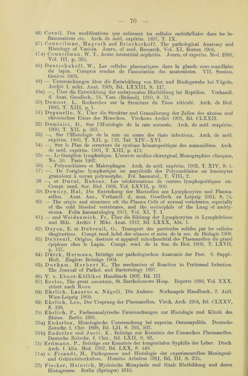 46) Cornil, Des modifications que subissent les cellules endotheliales dans les in- flammations etc. Arch. de med. experim. 1897, T. IX. 47) Councilman, Maorath and Brinckerhoff, The pathological Anatomy and Histology of Variola. Journ. of med. Research, Vol. XI, Boston 1904. 47a) Councilman, W. T., Acute interstitial nephritis. Journ. of experim. Med. 1898, Vol. III, p. 393. 48) Dantschakoff, W., Les cellules plasmatiques dans la glande sous-maxillaire du lapin. Comptes rendus de l’association des anatomistes. VII. Session, Geneve 1905. 49) — Untersuchungen über die Entwicklung von Blut und Bindegewebe bei Vögeln. Archiv f. mikr. Anat. 1909, Bd. LXXIII, S. 117. 49a) —, Über die Entwicklung der embryonalen Blutbildung bei Reptilien. Verhandl. d. Anat. Gesellsch., 24. Vers. (Brüssel), 1910, S. 70, 50) Demoor, L., Recherchcs sur la Structure du Tissu reticulö. Arch. de Biol. 1893, T. XIII, p. 1. 51) Deganello, N., Über die Struktur und Granulierung der Zellen des akuten und chronischen Eiters des Menschen. Virchows Archiv 1903, Bd. CLXXII. 52) Dominici, D., Sur l'Histologie de la rate normale. Arch. de med. erxperim. 1900, T. XII, p. 563. 53) —, Sur l’Histologie de la rate ou cours des dtats infectieux. Arch. de med. experim. 1900, T. XII, p. 733, Taf. XIV—XVI. 54) —, Sur le Plan de structure du Systeme hematopoetique des mammiferes. Arch. de med. experim. 1901, T. XIII, p. 413. 55) —, Le Ganglion lymphatique. L’ocuvre medico-chirurgical, Monographies cliniques, No. 30. Paris 1902. 56) —, Polynucleaires et Makrophages. Arch. de med. expörim. 1902, T. XIV, S. 1. 57) —, De l’originc lymphatique ou amyeloide des Polynucleaires ou leucocytes granuleux a noyau polymorphe. Fol. haematol., T. VIII, 2. 58 —, et Duval, Rubens, Les nöoformations de centres lymjDhopoetiques etc. Compt. rend. Soc. Biol. 1909, Vol. LXVII, P- 800. 59) Downey, Hai, Die Entstehung der Mastzellen aus Lymphozyten und Plasma- zellen. Anat. Anz., Verhandl. d. anat. Gesellsch. zu Leipzig 1911, S. 74. 60) — The origin and structure oft the Plasma Cells of normal vertebrates, especially of the cold blooded vertebrates, and the eosinophils of the Lung of ambly- stoma. Folia haematologica 1911, Vol. XI, T. I. 61) — und Weidenreich, Fr., Über die Bildung der Lymphozyten in Lymphdriisen und Milz. Archiv f. Mikr. Anat. 1912, Bd. LXXX, Abt. 1. 62) Doyon, E. et Dubreuil, G., Transport des particules solides par les cellules rhagiocrines. Compt. rend. hebd. des sdances et mem. de la soc. de Biologie 1906. 63) Dubreuil, Origine, destinöe et appareil mitochondrial des Plasmazellen du grand epiploon chez le Lapin. Compt. rend. de la Soc. de Biol. 1909, T. LXVII, p. 157. 64) Dtirck, Hermann, Beiträge zur pathologischen Anatomie der Pest. 6. Suppl.- Heft. Zieglers Beiträge 1904. 65) Durham, Herbert E., The mechanism of Reaction to Peritoneal Infection. The Journal of Pathol. and Bacteriology 1897. 66) V. v. Ebner-Kölliker Handbuch 1902, Bd. III. 67) Eccles, The great omentum, St. Bartholomews Hosp. Reports 1894, Vol. XXX, zitiert nach Rose. 68) Ehrlich, Lazarus u. Nägeli, Die Anämie. Nothnagels Handbuch, 2. Aufl. Wien-Leipzig 1809. 69) Ehrlich, Leo, Der Ursprung der Plasmazellen. Virch. Arch. 1904, Bd. CLXXV, S. 198. 70) Ehrlich, P., Farbenanalytische Untersuchungen zur Histologie und Klinik des Blutes. Berlin 1891. 70a) Enderlen, Histologische Untersuchung bei experim. Osteomyelitis. Deutsche Zeitschr. f. Chir. 1898, Bd. L1I, S. 293, 507. 70b) Enderlen und Justi, K., Beiträge zur Kenntnis der Unnaschen Plasmazellen. Deutsche Zeitsehr. f. Chir., Bd. LXII, S. 82. 71) Erdmann, P., Beiträge zur Kenntnis der kongenitalen Syphilis der Leber. Dtsch. Arch. f. klin. Med. 1902, Bd. LXX, S. 448. 71a) v. Fieandt, H., Pathogenese und Histologie der experimentellen Meningeal- und Gehirn tuberkulöse. Homens Arbeiten 1911, Bd. III, S. 235. 72) Fischer, Heinrich, Myeloische Metaplasie und fötale Blutbildung und deren Histogenese. Berlin (Springer) 1910.