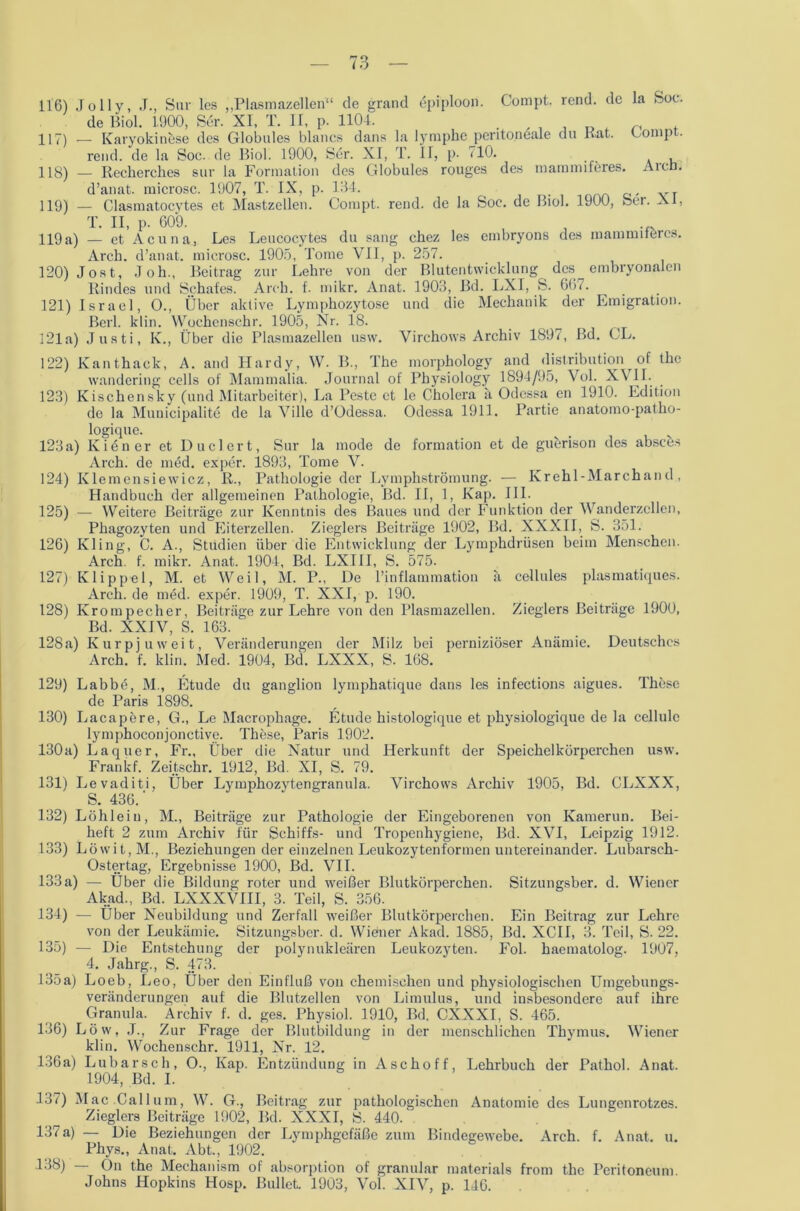 116) Jolly, J., Sur lcs „Plasmazellen“ de grand öpiploon. Compt. rend. de la Soc. de Biol. 1900, Ser. XI, T. II, p. 1104. i t 117) _ Karyokinese des Globales blaues dans la lymplie peritoneale du Kat. Eompt. rend. de la Soc. de Biol. 1900, Ser. XI, T. IT, p- HO. , 118) — Reckerches sur la Formation des Globules rouges des mammiferes. Aicn. d’anat. microsc. 1907, T. IX, p. 134. 119) — Clasmatocytes et Mastzellen. Compt. rend. de la Soe. de Biol. 1900, Ser. XI, T. II, p. 609. , , 119a) — et Acuna, Les Leucocytes du sang ckez les embryons des mammiferes. Arck. d’anat. microsc. 1905, Tome VII, p. 257. 120) Jost, Jok., Beitrag zur Lekre von der Blutentwicklung des embryonalen Rindes und Schafes. Arck. f. mikr. Anat. 1903, Bd. LXI, S. 667. 121) Israel, O., Über aktive Lymphozytose und die Mechanik der Emigration. Beil. klin. Wochenschr. 1905, Nr. 18. 121a) Justi, K., Über die Plasmazellen usw. Virchows Archiv 1897, ßd. CL. 122) Kanthack, A. and Hardy, W. B., The morpkology and distribution of tke wandering cells of Mammalia. Journal of Physiology 1894/95, Vol. XVII. 123) Kischensky (und Mitarbeiter), La Peste ct le Cholera a Odessa en 1910. Edition de la Municipalite de la Ville d’Odessa. Odessa 1911. Partie anatomo-patko- logique. . 123 a) Kien er et Du eiert, Sur la mode de formation et de guerison des absces Arck. de med. exper. 1893, Tome V. 124) Klemensiewicz, R., Pathologie der Lymphströmung. ■— Krehl-Marchand, Handbuch der allgemeinen Pathologie, Bd. II, 1, Kap. III. 125) — Weitere Beiträge zur Kenntnis des Baues und der Funktion der Wanderzellen, Phagozyten und Eiterzellen. Zieglers Beiträge 1902, Bd. XXXII, S. 351. 126) Kling, C. A., Studien über die Entwicklung der Lymphdrüsen beim Menschen. Arch. f. mikr. Anat. 1904, Bd. LXIII, S. 575. 127) Klippel, M. et Weil, M. P., De l’inflammation ä cellules plasmatlques. Arch. de nied. exper. 1909, T. XXI, p. 190. 128) Krompecher, Beiträge zur Lehre von den Plasmazellen. Zieglers Beiträge 1900, Bd. XXIV, S. 163. 128a) Kurpjuweit, Veränderungen der Milz bei perniziöser Anämie. Deutsches Arch. f. klin. Med. 1904, Bd. LXXX, S. 168. 129) Labbö, M., Etüde du ganglion lymphatique dans les infections aigues. These de Paris 1898. 130) Lacapere, G., Le Macrophage. Etüde histologique et pkysiologique de la cellule lymphoconjonctive. These, Paris 1902. 130a) Laquer, Fr., Über die Natur und Herkunft der Speichelkörperchen usw. Frankf. Zeitschr. 1912, Bd. XI, S. 79. 131) Levaditi, Über Lymphozytengranula. Virchows Archiv 1905, Bd. CLXXX, S. 436.' 132) Löhleiu, M., Beiträge zur Pathologie der Eingeborenen von Kamerun. Bei- heft 2 zum Archiv für Schiffs- und Tropenhygiene, Bd. XVI, Leipzig 1912. 133) Löwit,M., Beziehungen der einzelnen Leukozytenformen untereinander. Lubarsch- Ostertag, Ergebnisse 1900, Bd. VII. 133a) — Über die Bildung roter und weißer Blutkörperchen. Sitzungsber. d. Wiener Akad., Bd. LXXXVIII, 3. Teil, S. 356. 134) — Über Neubildung und Zerfall weißer Blutkörperchen. Ein Beitrag zur Lehre von der Leukämie. Sitzungsber. d. Wiener Akad. 1885, Bd. XCII, 3. Teil, S. 22. 135) — Die Entstehung der polynukleären Leukozyten. Fol. haematolog. 1907, 4. Jahrg., S. 473. 135a) Loeb, Leo, Über den Einfluß von chemischen und physiologischen Umgebungs- veränderungen auf die Blutzellen von Limulus, und insbesondere auf ihre Granula. Archiv f. d. ges. Physiol. 1910, Bd. CXXXI, S. 465. 136) Lövv, J., Zur Frage der Blutbildung in der menschlichen Thymus. Wiener klin. Wochenschr. 1911, Nr. 12. 136a) Lubarsch, O., Kap. Entzündung in Aschoff, Lehrbuch der Pathol. Anat. 1904, Bd. I. 137) Mac Callum, W. G., Beitrag zur pathologischen Anatomie des Lungenrotzes. Zieglers Beiträge 1902, Bd. XXXI, S. 440. 137a) — Die Beziehungen der Lymphgefäße zum Bindegewebe. Arch. f. Anat. u. Phys., Anat. Abt., 1902. 138) ön the Mechanism of absorption of granulär materials from the Peritoneum. Johns Hopkins Hosp. Bullet. 1903, Vol. XIV, p. 146.