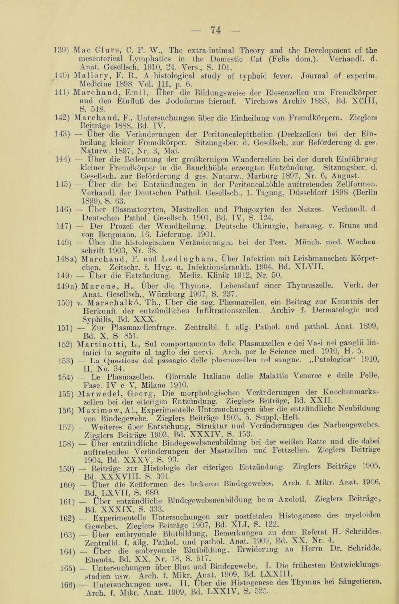 139) Mac Clure, C. F. W„ The extra-intiraal Theory and the Development of the mesenterical Lymphatics in the Domestic Cat (Felis dom.). Verhandl. d. Anat. Gesellseh. 1910, 24. Vers., S. 101. 140) Mallory, F. B., A histological study of typhoid fever. Journal of experim. Medicine 1898, Vol. III, p. 6. 141) Marchand, Emil, Über die Bildungsweise der Riesenzellen um Fremdkörper und den Einfluß des Jodoforms hierauf. Virchows Archiv 1883, Bd. XCIII, S. 518. 142) Marchand, F., Untersuchungen über die Einheilung von Fremdkörpern. Zieglers Beiträge 1888, Bd. IV. 143) — Über die Veränderungen der Peritonealepithelien (Deckzellen) bei der Ein- heilung kleiner Fremdkörper. Sitzungsber. d. Gesellsch. zur Beförderung d. ges. Najturw. 1897, Nr. 3, Mai. 144) — Über die Bedeutung der großkernigen Wanderzellen bei der durch Einführung kleiner Fremdkörper in die Bauchhöhle erzeugten Entzündung. Sitzungsber. d. Gesellsch. zur Beförderung d. ges. Naturw., Marburg 1897, Nr. 6, August. 145) — Über die bei Entzündungen in der Peritonealhöhle aufti'etenden Zellformen. Verhandl. der Deutschen Pathol. Gesellsch., 1. Tagung, Düsseldorf 1898 (Berlin 1899), S. 63. 146) — Über Clasmatozyten, Mastzellen und Phagozyten des Netzes. Verhandl. d. Deutschen Pathol. Gesellsch. 1901, Bd. IV, S. 124. 147) — Der Prozeß der Wundheilung. Deutsche Chirurgie, herausg. v. Bruns und von Bergmann, 16. Lieferung, 1901. 148) — Über die histologischen Veränderungen bei der Pest. Münch, med. Wochen- schrift 1903, Nr. 38. 148a) Marchand, F. und Ledingham, Über Infektion mit Leishmanschen Körper- chen. Zeitschr. f. Hyg. u. Infektionskrankh. 1904, Bd. XLVII. 149) — Über die Entzündung. Mediz. Klinik 1912, Nr. 50. 149a) Marcus, H., Über die Thymus. Lebenslauf einer Thymuszelle. Verb, der Anat. Gesellsch., Würzburg 1907, S. 237. 150) v. Marschalkö, Th., Uber die sog. Plasmazellen, ein Beitrag zur Kenntnis der Herkunft der entzündlichen Infiltrationszellen. Archiv f. Dermatologie und Syphilis, Bd. XXX. 151) — Zur Plasmazellenfrage. Zentralbl. f. allg. Pathol. und pathol. Anat. 1899, Bd. X, S. 851. 152) Martinotti, L., Sul comportamento delle Plasmazellen e dei Vasi nei ganglii lin- fatici in seguito al taglio dei nervi. Arch. per le Science med. 1910, H. 5. 153) — La Questione dei passagio delle plasmazellen nel sangue. „Patologica“ 1910, II, No. 34. 154) — Le Plasmazellen. Giornale Italiano delle Malattie Veneree e delle Pelle, Fase. IV e V, Milano 1910. 155) Marwedel, Georg, Die morphologischen Veränderungen der Knochenmarks- zellen bei der eiterigen Entzündung. Zieglers Beiträge, Bd. XXII. 156) Maximow, Al., Experimentelle Untersuchungen über die entzündliche Neubildung von Bindegewebe. Zieglers Beiträge 1903, 5. Suppl.-Heft. 157) — Weiteres über Entstehung, Struktur und Veränderungen des Narbengewebes. Zieglers Beiträge 1903, Bd. XXXIV, S. 153. _ 158) — Über entzündliche Bindegewebsneubildung bei der weißen Ratte und die dabei auftretenden Veränderungen der Mastzellen und Fettzellen. Zieglers Beiträge 1904, Bd. XXXV, S. 93. , .. inAK 159) _ Beiträge zur Histologie der eiterigen Entzündung. Zieglers Beitrage 1J05, Bd, XXXVIII. S. 301. 150) — Über die Zellformen des lockeren Bindegewebes. Arch. f. Mikr. Anat. 190b, Bd. LXVII, S. 680. , , _ .t .. 101) _ Über entzündliche Bindegewebsneubildung beim Axolotl. Zieglers Beitrage, Bd. XXXIX, S. 333. 102) _ Experimentelle Untersuchungen zur postfetalen Histogenese des myeloiden Gewebes. Zieglers Beiträge 1907, Bd. XLI, S. 122. 163) — Über embryonale Blutbildung, Bemerkungen zu dem Referat H. bclmddes. Zentralbl. f. allg. Pathol. und pathol. Anat. 1909, Bd. XX, Nr. 4. 164) __ Über die embryonale Blutbildung, Erwiderung an Herrn Dr. Schridde. Ebenda, Bd. XX, Nr. 18, S. 517. _ + , . .. ]ß5) Untersuchungen über Blut und Bindegewebe. I. Die fiuhesten LntwiCKiungs- stadien usw. Arch. f. Mikr. Anat. 1909, Bd. LXXIII. _ 166) — Untersuchungen usw. II. Über die Histogenese des Thymus bei Saugetieren. Arch. f. Mikr. Anat. 1909, Bd. LXXIV, S. 525.