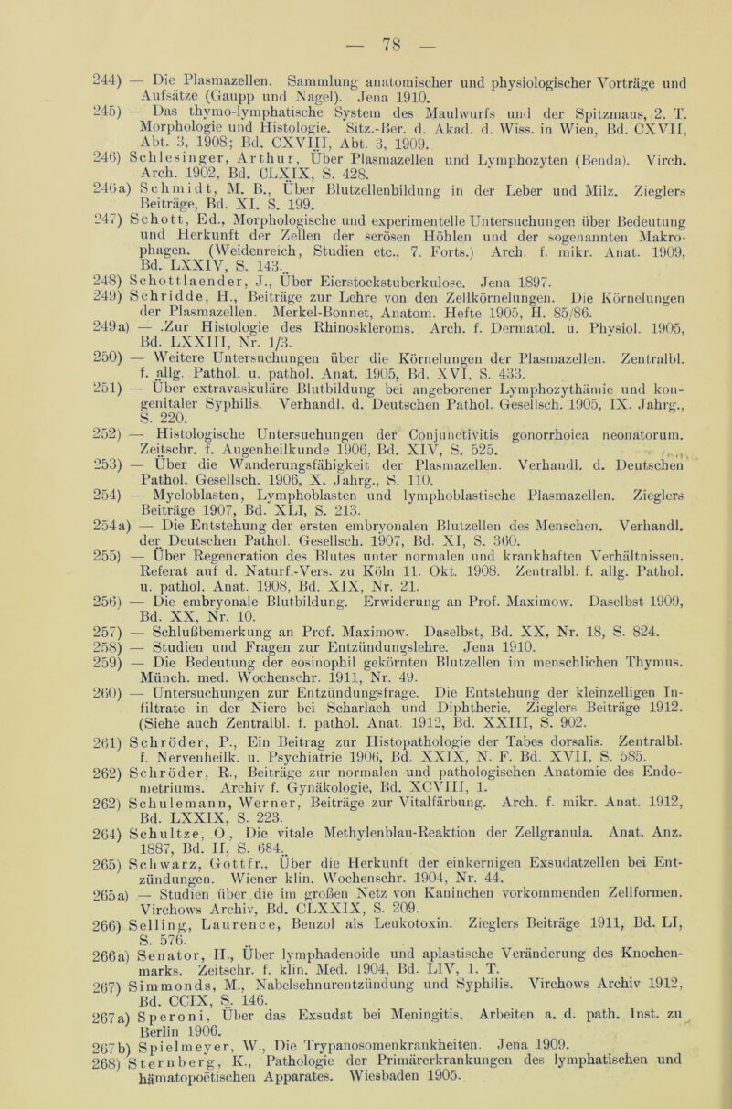 244) — Die Plasmazellen. Sammlung anatomischer und physiologischer Vorträge und Aufsätze (Gaupp und Nagel). Jena 1910. 245) — Das thymo-lymphatische System des Maulwurfs und der Spitzmaus, 2. T. Morphologie und Histologie. Sitz.-ßer. d. Akad. d. Wiss. in Wien, Bd. CXVII, Abt. 3, 1908; Bd. CXVIII, Abt. 3, 1909. 246) Schlesinger, Arthur, Über Plasmazellen und Lymphozyten (Benda). Virch. Arch. 1902, Bd. CLXIX, S. 428. 246a) Schmidt, M. B., Über Blutzellenbildung in der Leber und Milz. Zieglers Beiträge, Bd. XI. S. 199. 247) Schott, Ed., Morphologische und experimentelle Untersuchungen über Bedeutung und Herkunft der Zellen der serösen Höhlen und der sogenannten Makro- phagen. (Weidenreich, Studien etc.. 7. Forts.) Arch. f. mikr. Anat. 1909, Bd. LXX1V, S. 143... 248) Schottlaender, J., Über Eierstockstuberkulose. Jena 1897. 249) Schridde, H., Beiträge zur Lehre von den Zellkörnelungen. Die Körnelungen der Plasmazellen. Merkel-Bonnet, Anatom. Hefte 1905, H. 85/86. 249a) — .Zur Histologie des Rhinoskleroms. Arch. f. Dermatol, u. Phvsiol. 1905, Bd. LXXIII, Nr. 1/3. 250) — Weitere Untersuchungen über die Körnelungen der Plasmazellen. Zentralbl. f. allg. Pathol. u. pathol. Anat. 1905, Bd. XVI, S. 433. 251) — Über extravaskuläre Blutbildung bei angeborener Lymphozythämio und kon- genitaler Syphilis. Verhandl. d. Deutschen Pathol. Gesellsch. 1905, IX. Jahrg., S. 220. 252) — Histologische Untersuchungen der Conjunctivitis gonorrhoica neonatorum. Zeitschr. f. Augenheilkunde 1906, Bd. XIV, S. 525. 253) — Über die Wanderungsfähigkeit der Plasmazellen. Verhandl. d. Deutschen Pathol. Gesellsch. 1906, X. Jahrg., S. 110. 254) — Myeloblasten, Lymphoblasten und lymphoblastische Plasmazellen. Zieglers Beiträge 1907, Bd. XLI, S. 213. 254a) — Die Entstehung der ersten embryonalen Blutzellen des Menschen. Verhandl. der Deutschen Pathol. Gesellsch. 1907, Bd. XI, S. 360. 255) — Über Regeneration des Blutes unter normalen und krankhaften Verhältnissen. Referat auf d. Naturf.-Vers. zu Köln 11. Okt. 1908. Zentralbl. f. allg. Pathol. u. pathol. Anat. 1908, Bd. XIX, Nr. 21. 256) — Die embryonale Blutbildung. Erwiderung an Prof. Maximow. Daselbst 1909, Bd. XX, Nr. 10. 257) — Schlußbemerkung an Prof. Maximow. Daselbst, Bd. XX, Nr. 18, S. 824. 258) — Studien und Fragen zur Entzündungslehre. Jena 1910. 259) — Die Bedeutung der eosinophil gekörnten Blutzellen im menschlichen Thymus. Münch, med. Wochenschr. 1911, Nr. 49. 260) — Untersuchungen zur Entzündungsfrage. Die Entstehung der kleinzelligen In- filtrate in der Niere bei Scharlach und Diphtherie. Zieglers Beiträge 1912. (Siehe auch Zentralbl. f. pathol. Anat. 1912, Bd. XXIII, S. 902. 261) Schröder, P., Ein Beitrag zur Histopathologie der Tabes dorsalis. Zentralbl. f. Nervenheilk. u. Psychiatrie 1906, Bd. XXIX, N. F. Bd. XVII, S. 585. 262) Schröder, R., Beiträge zur normalen und pathologischen Anatomie des Endo- metriums. Archiv f. Gynäkologie, Bd. XCVIII, 1. 262) Schulemann, Werner, Beiträge zur Vitalfärbung. Arch. f. mikr. Anat. 1912, Bd. LXXIX, S. 223. 264) Schultze, O , Die vitale Methylenblau-Reaktion der Zellgranula. Anat. Anz. 1887, Bd. II, S. 684.. 265) Schwarz, Gott fr.. Über die Herkunft der einkernigen Exsudatzellen bei Ent- zündungen. Wiener klin. Wochenschr. 1904, Nr. 44. oßöa) — Studien über die im großen Netz von Kaninchen vorkommenden Zellformen. Virchows Archiv, Bd. CLXXIX, S. 209. 266) Selling, Laurence, Benzol als Leukotoxin. Zieglers Beiträge 1911, Bd. LI, S. 576. 266a) Senator, H., Über lymphadenoide und apiastische Veränderung des Knochen- marks. Zeitschr. f. klin. Med. 1904, Bd. LIV, 1. T. 267) Simmonds, M., Nabelschnurentzündung und Syphilis. Virchows Archiv 1912, Bd. CCIX, S. 146. 267a) Speroni, Über das Exsudat bei Meningitis. Arbeiten a. d. path. Inst, zu Berlin 1906. 267b) Spielmeyer, W., Die Trypanosomenkrankheiten. Jena 1909. 268) Sternberg, K., Pathologie der Primärerkrankungen des lymphatischen und hämatopoetischen Apparates. Wiesbaden 1905.