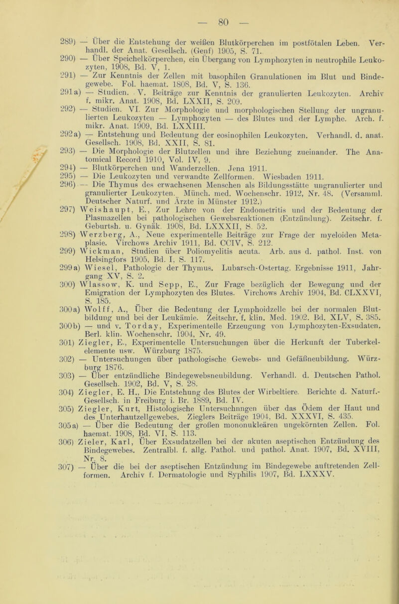 289) — Über die Entstehung der weißen Blutkörperchen im postfötalen Leben. Ver- handl. der Anat. Gesellsch. (Genf) 1905, S. 71. 290) — Über Speichelkörperchen, ein Übergang von Lymphozyten in neutrophile Leuko- zyten, 1908, Bd. V, 1. 291) — Zur Kenntnis der Zellen mit basophilen Granulationen im Blut und Binde- gewebe. Fol. haemat. 1808, Bd. V, S. 136. 291a) — Studien. Y. Beiträge zur Kenntnis der granulierten Leukozyten. Archiv f. mikr. Anat. 1908, Bd. LXXII, S. 209. 292) — Studien. VI. Zur Morphologie und morphologischen Stellung der ungranu- lierten Leukozyten — Lymphozyten — des Blutes und der Lymphe. Arch. f. mikr. Anat. 1909, Bd. LXXIII. 292a) — Entstehung und Bedeutung der eosinophilen Leukozyten. Verhandl. d. anat. Gesellsch. 1908, Bd. XXII, S. 81. 293) — Die Morphologie der Blutzellen und ihre Beziehung zueinander. The Ana- tomical Record 1910, Vol. IV, 9. 291) — Blutkörperchen und Wanderzellen. Jena 1911. 295) — Die Leukozyten und verwandte Zellformen. Wiesbaden 1911. 296) — Die Thymus des erwachsenen Menschen als Bildungsstätte ungranulierter und granulierter Leukozyten. Münch, med. Wochenschr. 1912, Nr. 48. (Versamml. Deutscher Naturf. und Ärzte in Münster 1912.) 297) Weishaupt, E., Zur Lehre von der Endometritis und der Bedeutung der Plasmazellen bei pathologischen Gewebsreaktionen (Entzündung). Zeitschr. f. Geburtsh. u. Gynäk. 1908, Bd. LXXXII, S. 52. 298) Werzberg, A., Neue experimentelle Beiträge zur Frage der myeloiden Meta- plasie. Virchows Archiv 1911, Bd. CCIV, S. 212. 299) Wickman, Studien über Poliomyelitis acuta. Arb. aus d. pathol. Inst, von Helsingfors 1905, Bd. I, S. 117. 299a) Wiesel, Pathologie der Thymus. Lubarsch-Ostertag. Ergebnisse 1911, Jahr- gang XV, S. 2. 300) Wlassow, K. und Sepp, E., Zur Frage bezüglich der Bewegung und der Emigration der Lymphozyten des Blutes. Virchows Archiv 1904, Bd. CLXXVI, S. 185. 300a) Wolff, A., Über die Bedeutung der Lymphoidzelle bei der normalen Blut- bildung und bei der Leukämie. Zeitschr. f. klin. Med. 1902. Bd. XLV, S. 385. 300b) — und v. Torday, Experimentelle Erzeugung von Lymphozyten-Exsudaten. Berl. klin. Wochenschr. 1904, Nr. 49. 301) Ziegler, E., Experimentelle Untersuchungen über die Herkunft der Tuberkel- elemente usw. Wiirzburg 1875. 302) — Untersuchungen über pathologische Gewebs- und Gefäßneubildung. Würz- burg 1876. 303) — Über entzündliche Bindegewebsneubildung. Verhandl. d. Deutschen Pathol. Gesellsch. 1902, Bd. V, S. 28. 304) Ziegler, E. H., Die Entstehung des Blutes der Wirbeltiere. Berichte d. Naturf.- Gesellsch. in Freiburg i. Br. 1889, Bd. IV. 305) Ziegler, Kurt, Histologische Untersuchungen über das Ödem der Haut und des _Unterhautzellgewebes. Zieglers Beiträge 1904, Bd. XXXVI, S. 435. 305a) — Über die Bedeutung der großen mononukleären ungekörnten Zellen. Fol. haemat. 1908, Bd. VI, S. 113. 306) Zieler, Karl, Über Exsudatzellen bei der akuten aseptischen Entzündung des Bindegewebes. Zentralbl. f. allg. Pathol. und pathol. Anat. 1907, Bd. XVIII, Nr. 8. 307) — Über die bei der aseptischen Entzündung im Bindegewebe auftretenden Zell- formen. Archiv f. Dermatologie und Syphilis 1907, Bd. LXXXV.