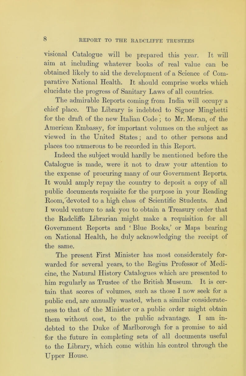 visional Catalogue will be prepared this year. It will aim at including whatever books of real value can be obtained likely to aid the development of a Science of Com- parative National Health. It should comprise works which elucidate the progress of Sanitary Laws of all countries. The admirable Reports coming from India will occupy a chief place. The Library is indebted to Signor Minghetti for the draft of the new Italian Code ; to Mr. Moran, of the American Embassy, for important volumes on the subject as viewed in the United States; and to other persons and places too numerous to be recorded in this Report. Indeed the subject would hardly be mentioned before the Catalogue is made, were it not to draw your attention to the expense of procuring many of our Government Reports. It would amply repay the country to deposit a copy of all public documents requisite for the purpose in your Reading Room,devoted to a high class of Scientific Students. And I would venture to ask you to obtain a Treasury order that the Radcliffe Librarian might make a requisition for all Government Reports and ‘ Blue Books/ or Maps bearing on National Health, he duly acknowledging the receipt of the same. The present First Minister has most considerately for- warded for several years, to the Regius Professor of Medi- cine, the Natural History Catalogues which are presented to him regularly as Trustee of the British Museum. It is cer- tain that scores of volumes, such as those I now seek for a public end, are annually wasted, when a similar considerate- ness to that of the Minister or a public order might obtain them without cost, to the public advantage. I am in- debted to the Duke of Marlborough for a promise to aid for the future in completing sets of all documents useful to the Library, which come within his control through the Upper House.