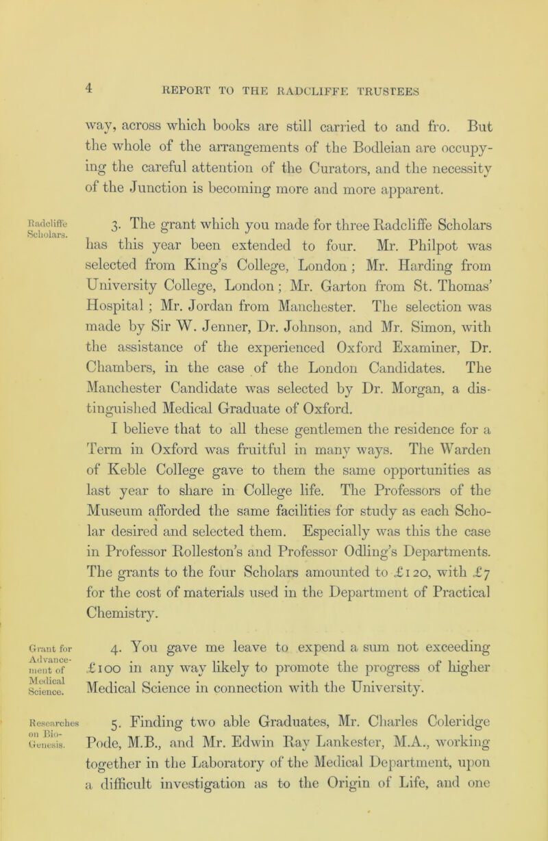 Badcliffe Scholars. Grant for Advance- ment of Medical Science. Researches on Bio- Genesis. way, across which boohs are still carried to and fro. But the whole of the arrangements of the Bodleian are occupy- ing the careful attention of the Curators, and the necessity of the Junction is becoming more and more apparent. 3. The grant which you made for three Badcliffe Scholars has this year been extended to four. Mr. Philpot was selected from King’s College, London ; Mr. Harding from University College, London; Mr. Garton from St. Thomas’ Hospital ; Mr. Jordan from Manchester. The selection was made by Sir W. Jenner, Dr. Johnson, and Mr. Simon, with the assistance of the experienced Oxford Examiner, Dr. Chambers, in the case of the London Candidates. The Manchester Candidate was selected by Dr. Morgan, a dis- tinguished Medical Graduate of Oxford. I believe that to all these gentlemen the residence for a Term in Oxford was fruitful in many ways. The Warden of Keble College gave to them the same opportunities as last year to share in College life. The Professors of the Museum afforded the same facilities for study as each Scho- lar desired and selected them. Especially was this the case in Professor Bolleston’s and Professor Odling’s Departments. The grants to the four Scholars amounted to £120, with £7 for the cost of materials used in the Department of Practical Chemistry. 4. You gave me leave to expend a sum not exceeding £100 in any way likely to promote the progress of higher Medical Science in connection with the University. 5. Finding two able Graduates, Mr. Charles Coleridge Pode, M.B., and Mr. Edwin Bay Lankester, M.A., working together in the Laboratory of the Medical Department, upon a difficult investigation as to the Origin of Life, and one