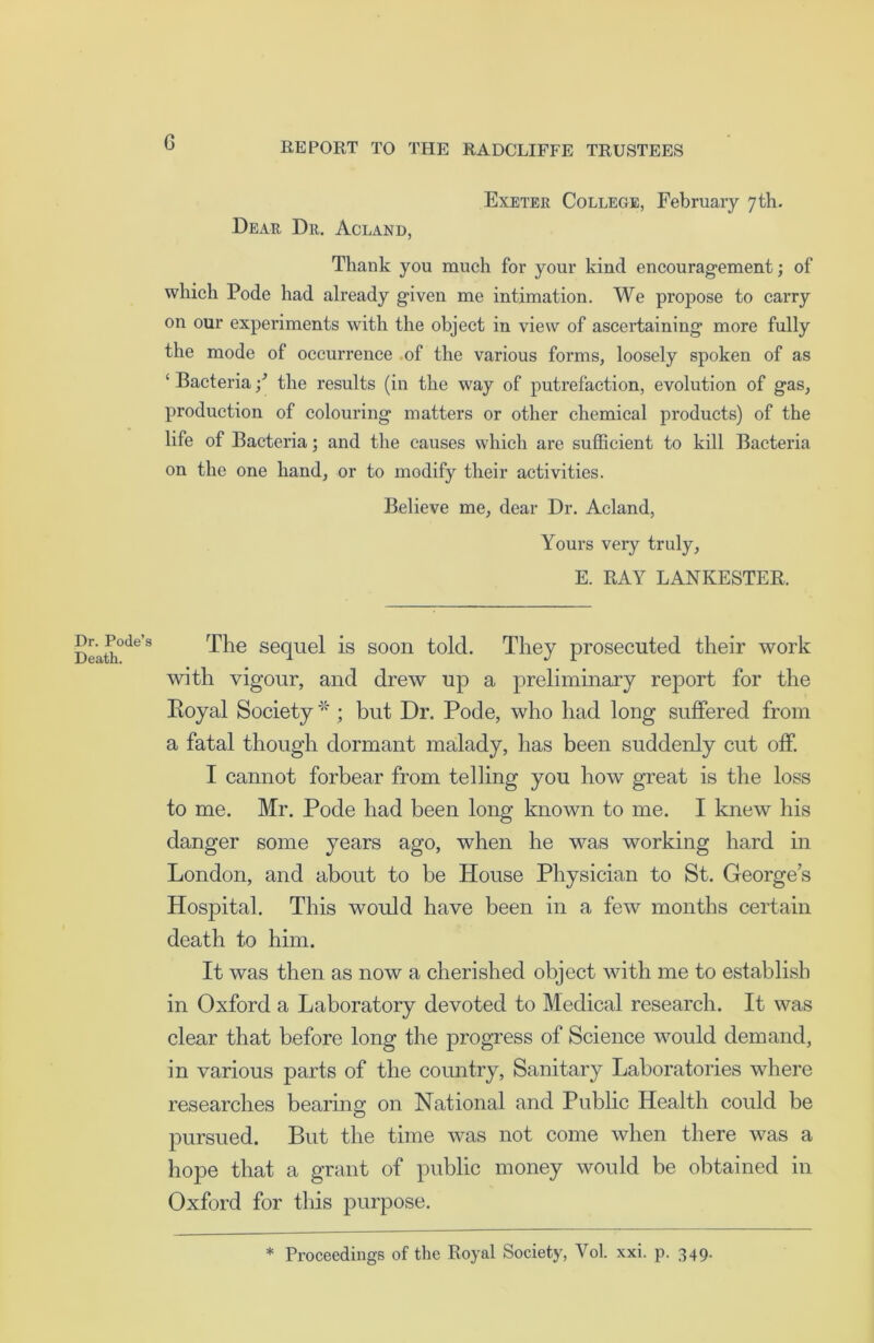 G Dr. Pode’s Death. Exeter College, February 7th. Dear Dr. Acland, Thank you much for your kind encouragement; of which Pode had already given me intimation. We propose to carry on our experiments with the object in view of ascertaining more fully the mode of occurrence of the various forms, loosely spoken of as ‘ Bacteria •/ the results (in the way of putrefaction, evolution of gas, production of colouring matters or other chemical products) of the life of Bacteria; and the causes which are sufficient to kill Bacteria on the one hand, or to modify their activities. Believe me, dear Dr. Acland, Yours very truly, E. RAY LANKESTER. The sequel is soon told. They prosecuted their work with vigour, and drew up a preliminary report for the Eoyal Society * ; but Dr. Pode, who had long suffered from a fatal though dormant malady, has been suddenly cut off. I cannot forbear from telling you how great is the loss to me. Mr. Pode had been long known to me. I knew his danger some years ago, when he was working hard in London, and about to be House Physician to St. George’s Hospital. This would have been in a few months certain death to him. It was then as now a cherished object with me to establish in Oxford a Laboratory devoted to Medical research. It was clear that before long the progress of Science would demand, in various parts of the country, Sanitary Laboratories where researches bearing on National and Public Health could be pursued. But the time was not come when there was a hope that a grant of public money would be obtained in Oxford for this purpose. * Proceedings of the Royal Society, Yol. xxi. p. 349.