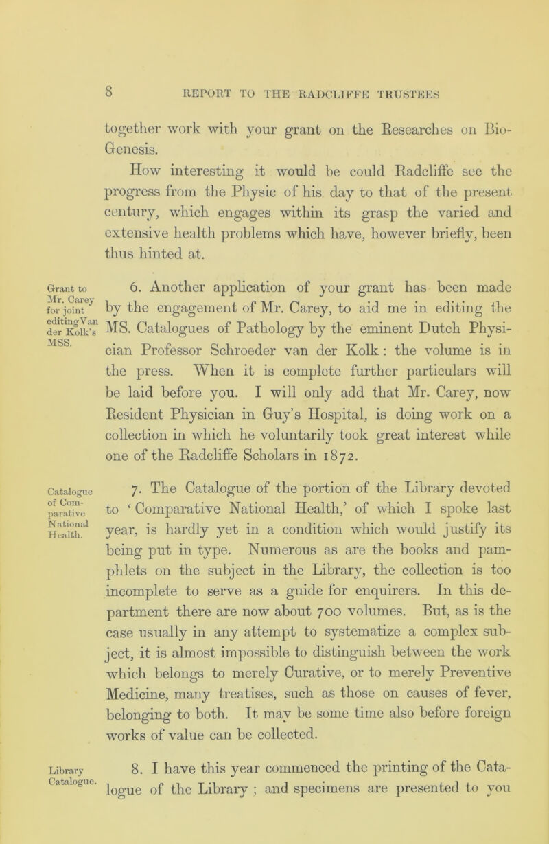 Grant to Mr. Carey for joint editing Van der Kolk’s MSS. Catalogue of Com- parative National Health. Library Catalogue. together work with your grant on the Researches on Bio- Genesis. How interesting it would be could Radcliffe see the progress from the Physic of his day to that of the present century, which engages within its grasp the varied and extensive health problems which have, however briefly, been thus hinted at. 6. Another application of your grant has been made by the engagement of Mr. Carey, to aid me in editing the MS. Catalogues of Pathology by the eminent Dutch Physi- cian Professor Schroeder van der Kolk : the volume is in the press. When it is complete further particulars will be laid before you. I will only add that Mr. Carey, now Resident Physician in Guy’s Hospital, is doing work on a collection in which he voluntarily took great interest while one of the Radcliffe Scholars in 1872. 7. The Catalogue of the portion of the Library devoted to ‘ Comparative National Health/ of which I spoke last year, is hardly yet in a condition which would justify its being put in type. Numerous as are the books and pam- phlets on the subject in the Library, the collection is too incomplete to serve as a guide for enquirers. In this de- partment there are now about 700 volumes. But, as is the case usually in any attempt to systematize a complex sub- ject, it is almost impossible to distinguish between the work which belongs to merely Curative, or to merely Preventive Medicine, many treatises, such as those on causes of fever, belonging to both. It may be some time also before foreign works of value can be collected. 8. I have this year commenced the printing of the Cata- logue of the Library ; and specimens are presented to you