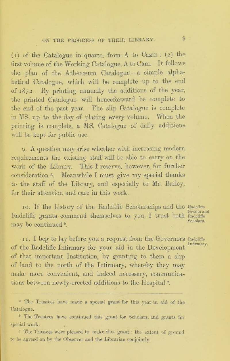 (i) of the Catalogue in quarto, from A to Cazin ; (2) the first volume of the Working Catalogue, A to Cam. It follows the plan of the Athenaeum Catalogue—a simple alpha- betical Catalogue, which will be complete up to the end of 1872. By printing annually the additions of the year, the printed Catalogue will henceforward be complete to the end of the past year. The slip Catalogue is complete in MS. up to the day of placing every volume. When the printing is complete, a MS. Catalogue of daily additions will be kept for public use. 9. A question may arise whether with increasing modern requirements the existing staff will be able to carry on the work of the Library. This I reserve, however, for further consideration a. Meanwhile I must give my special thanks to the staff of the Library, and especially to Mr. Bailey, for their attention and care in this work. 10. If the history of the Badcliffe Scholarships and the Radcliffe grants commend themselves to you, I trust both may be continued b. 11. I beg to lay before you a request from the Governors of the Radcliffe Infirmary for your aid in the Development of that important Institution, by granting to them a slip of land to the north of the Infirmary, whereby they may make more convenient, and indeed necessary, communica- tions between newly-erected additions to the Hospitalc. a The Trustees have made a special grant for this year in aid of the Catalogue. b The Trustees have continued this grant for Scholars, and grants for special work. c The Trustees were pleased to make this grant: the extent of ground to be agreed on by the Observer and the Librarian conjointly. Radcliffe Grants and Radcliffe Scholars. Radcliffe Infirmary