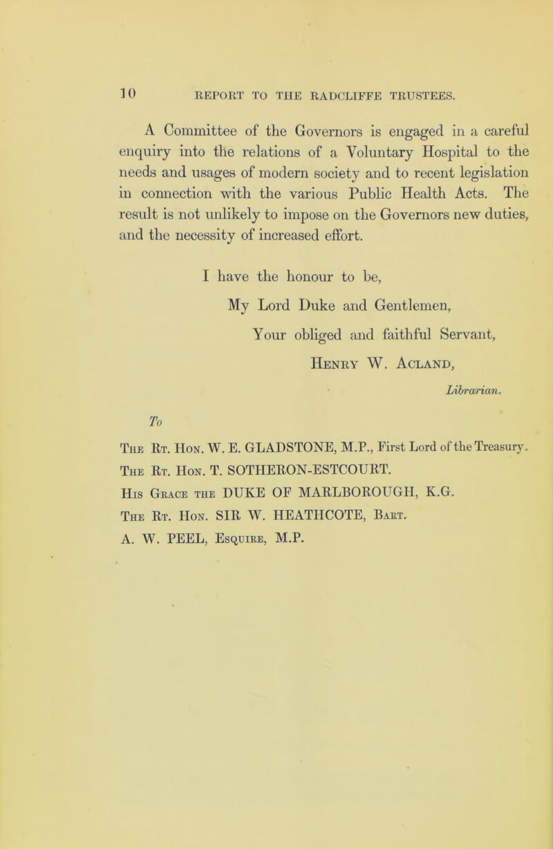 A Committee of the Governors is engaged in a careful enquiry into the relations of a Voluntary Hospital to the needs and usages of modern society and to recent legislation in connection with the various Public Health Acts. The result is not unlikely to impose on the Governors new duties, and the necessity of increased effort. I have the honour to be, Mv Lord Duke and Gentlemen, Your obliged and faithful Servant, Henry W. Acland, Librarian. To The Rt. Hon. W. E. GLADSTONE, M.P., First Lord of the Treasury, The Rt. Hon. T. SOTHERON-ESTCOURT. His Grace the DUKE OF MARLBOROUGH, K.G. The Rt. Hon. SIR W. HEATIICOTE, Bart, A. W. PEEL, Esquire, M.P.