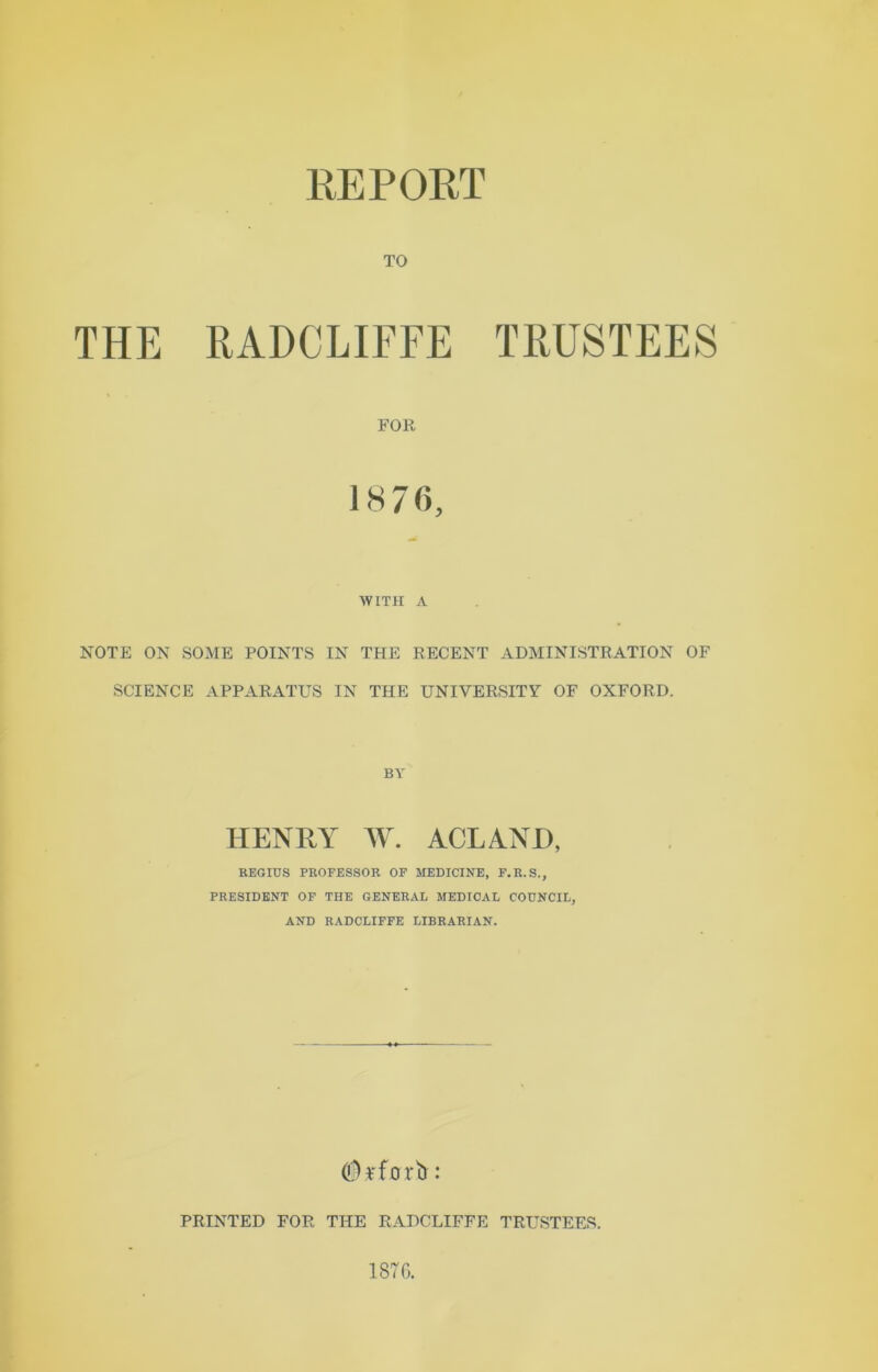 TO THE RADCLIFFE TRUSTEES FOR 1876, WITH A NOTE ON SOME POINTS IN THE RECENT ADMINISTRATION OF SCIENCE APPARATUS IN THE UNIVERSITY OF OXFORD. BY HENRY W. ACL AND, REGICS PROFESSOR OF MEDICINE, F.R.S., PRESIDENT OF THE GENERAL MEDICAL CODNCIL, AND RADCLIFFE LIBRARIAN. OiHforb: PRINTED FOR THE RADCLIFFE TRUSTEES. 1876.