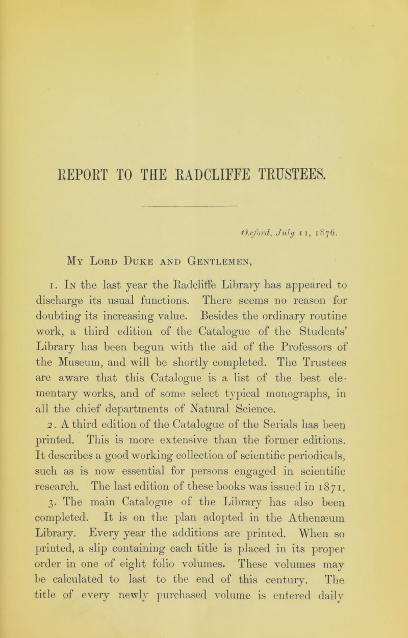 Oxford, July i i, 1876. My Lord Duke and Gentlemen, 1. In the last year the Badcliffe Library has appeared to discharge its usual functions. There seems no reason for doubting its increasing value. Besides the ordinary routine work, a third edition of the Catalogue of the Students’ Library has been begun with the aid of the Professors of the Museum, and will be shortly completed. The Trustees are aware that this Catalogue is a list of the best ele- mentary works, and of some select typical monographs, in all the chief departments of Natural Science. 2. A third edition of the Catalogue of the Serials has been printed. This is more extensive than the former editions. It describes a good working collection of scientific periodicals, such as is now essential for persons engaged in scientific research. The last edition of these books was issued in 1871, 3. The main Catalogue of the Library has also been completed. It is on the plan adopted in the Athenaeum Library. Every year the additions are printed. When so printed, a slip containing each title is placed in its proper order in one of eight folio volumes. These volumes may be calculated to last to the end of this century. The title of every newly purchased volume is entered daily