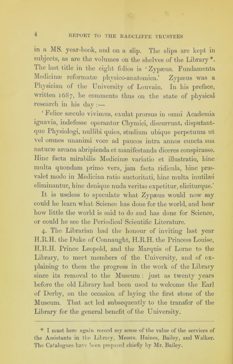 in a MS. year-book, and on a slip. The slips are kept in subjects, as are the volumes on the shelves of the Library *. The last title in the eight folios is £ Zypseus. Fundamenta Medicinse reformats physico-anatomica.’ Zypseus was a Physician of the University of Louvain. In his preface, written 1687, he comments thus on the state of physical research in his dav :— ‘ Felice sseculo vivimus, exulat prorsus in omni Academia ignavia, indefesse operantur Chymici, discurrunt, disputant- que Physiologi, nullibi quies, studium ubique perpetuum ut vel omnes unanimi voce ad paucos intra annos cuncta sua naturae arcana abripienda et manifestanda diceres conspirasse. Hinc facta mirabilis Medicinse variatio et illustratio, bine rnulta quondam primo vera, jam facta ridicula, hinc prse- valet modo in Medicina ratio auctoritati, hinc multa inutilaei eliminantur, hinc denique nuda veritas expetitur, eliciturque.’ It is useless to speculate what Zypasus would now say could he learn what Science has done for the world, and hear how little the world is said to do and has done for Science, or could he see the Periodical Scientific Literature. 4. The Librarian had the honour of inviting last year H.K.H. the Duke of Connaught, H.Pt.H. the Princess Louise, H.E.H. Prince Leopold, and the Marquis of Lome to the Library, to meet members of the University, and of ex- plaining to them the progress in the work of the Library since its removal to the Museum : just as twenty years before the old Library had been used to welcome the Earl of Derby, on the occasion of laying the first stone of the Museum. That act led subsequently to the transfer of the Library for the general benefit of the University. * I must here again record my sense of the value of the services of the Assistants in the Library, Messrs. Haines, Bailey, and Walker. The Catalogues have been prepared chiefly by Mr. Bailey.