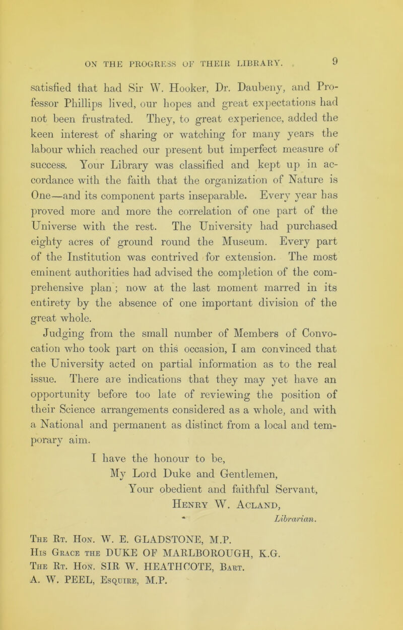 satisfied that had Sir W. Hooker, Dr. Daubeny, and Pro- fessor Phillips lived, our hopes and great expectations had not been frustrated. They, to great experience, added the keen interest of sharing or watching for many years the labour which reached our present but imperfect measure of success. Your Library was classified and kept up in ac- cordance with the faith that the organization of Nature is One—and its component parts inseparable. Every year has proved more and more the correlation of one part of the Universe with the rest. The University had purchased eighty acres of ground round the Museum. Every part of the Institution was contrived for extension. The most eminent authorities had advised the completion of the com- prehensive plan; now at the last moment marred in its entirety by the absence of one important division of the great whole. Judging from the small number of Members of Convo- cation who took part on this occasion, I am convinced that the University acted on partial information as to the real issue. There are indications that they may yet have an opportunity before too late of reviewing the position of their Science arrangements considered as a whole, and with a National and permanent as distinct from a local and tem- porary aim. I have the honour to be, My Lord Duke and Gentlemen, Your obedient and faithful Servant, Henry W. Acland, * Librarian. The Rt. Hon. W. E. GLADSTONE, M.P. TIis Grace the DUKE OF MARLBOROUGH, Iv.G. The Rt. Hon. SIR W. HEATH COTE, Bart. A. W. PEEL, Esquire, M.P.