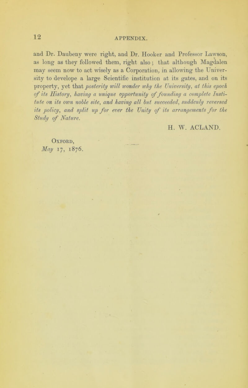 and Dr. Daubeny were right, and Dr. Hooker and Professor Lawson, as long as they followed them, right also ; that although Magdalen may seem now to act wisely as a Corporation, in allowing the Univer- sity to develope a large Scientific institution at its gates, and on its property, yet that posterity will ivonder why the University, at this epoch of its History, having a unique opportunity of founding a complete Insti- tute on its own noble site, and having all but succeeded, suddenly reversed its policy, and split tip for ever the Unity of its arrangements for the Study of Nature. Oxford, May 17, 1876. H. W. ACLAND.