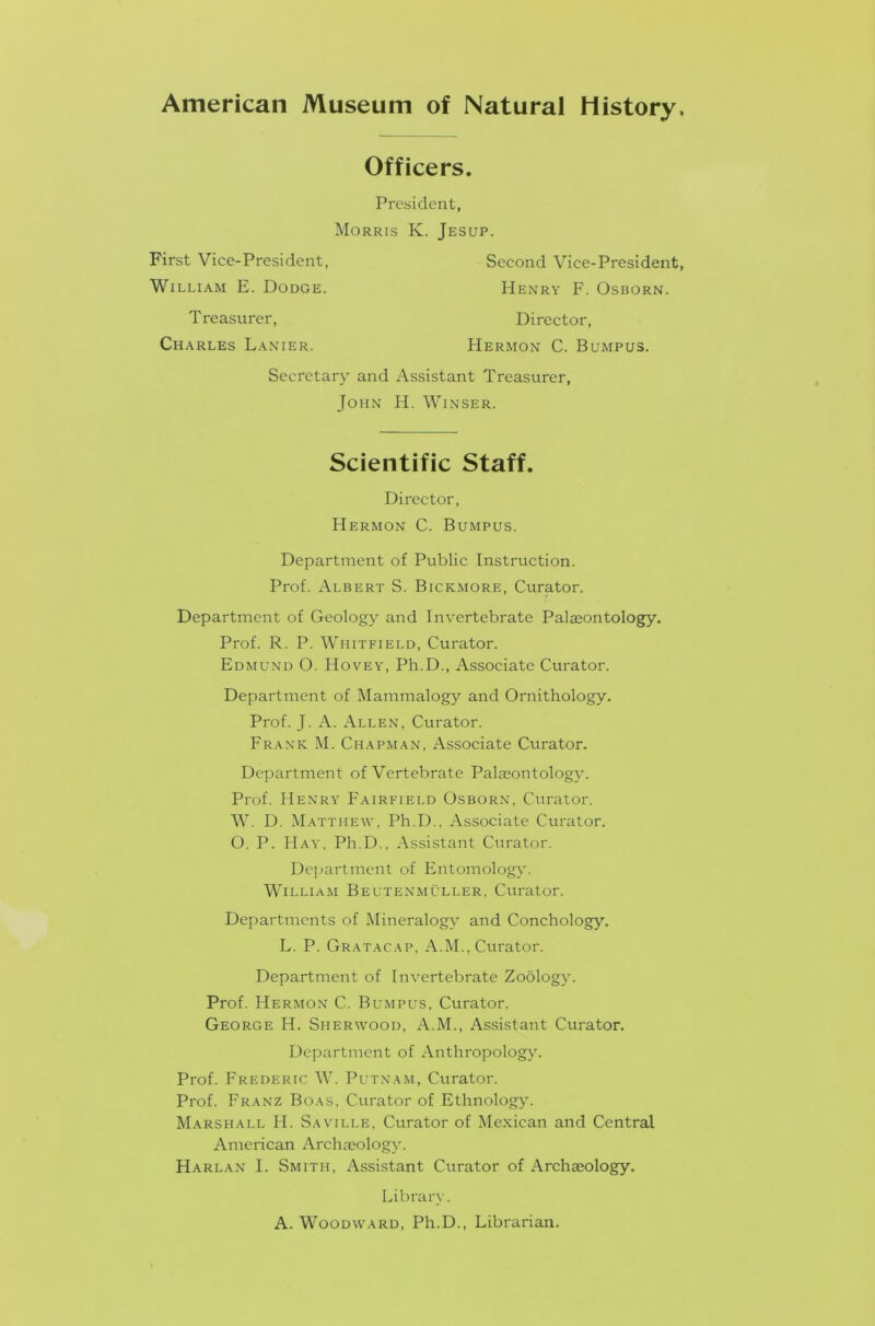 American Museum of Natural History, Officers. President, Morris K. Jesup. First Vice-President, Second Vice-President, William E. Dodge. Henry F. Osborn. T reasurer, Charles Lanier. Director, FIermon C. Bumpus. Secretary and Assistant Treasurer, John H. Winser. Scientific Staff. Director, Hermon C. Bumpus. Department of Public Instruction. Prof. Albert S. Bickmore, Curator. Department of Geology and Invertebrate Palaeontology. Prof. R. P. Whitfield, Curator. Edmund O. Hovey, Ph.D., Associate Curator. Department of Mammalogy and Ornithology. Prof. J. A. Allen, Curator. Frank M. Chapman, Associate Curator. Department of Vertebrate Palaeontology. Prof. Henry Fairfield Osborn, Curator. W. D. Matthew, Ph.D., Associate Curator. O. P. Hay, Ph.D., Assistant Curator. Department of Entomology. William Beutenmuller, Curator. Departments of Mineralogy and Conchology. L. P. Gratacap, A.M., Curator. Department of Invertebrate Zoology. Prof. Hermon C. Bumpus, Curator. George H. Sherwood, A.M., Assistant Curator. Department of Anthropology. Prof. Frederic W. Putnam, Curator. Prof. Franz Boas, Curator of Ethnology. Marshall FI. Saville, Curator of Mexican and Central American Archaeology. Harlan I. Smith, Assistant Curator of Archaeology. Library. A. Woodward, Ph.D., Librarian.