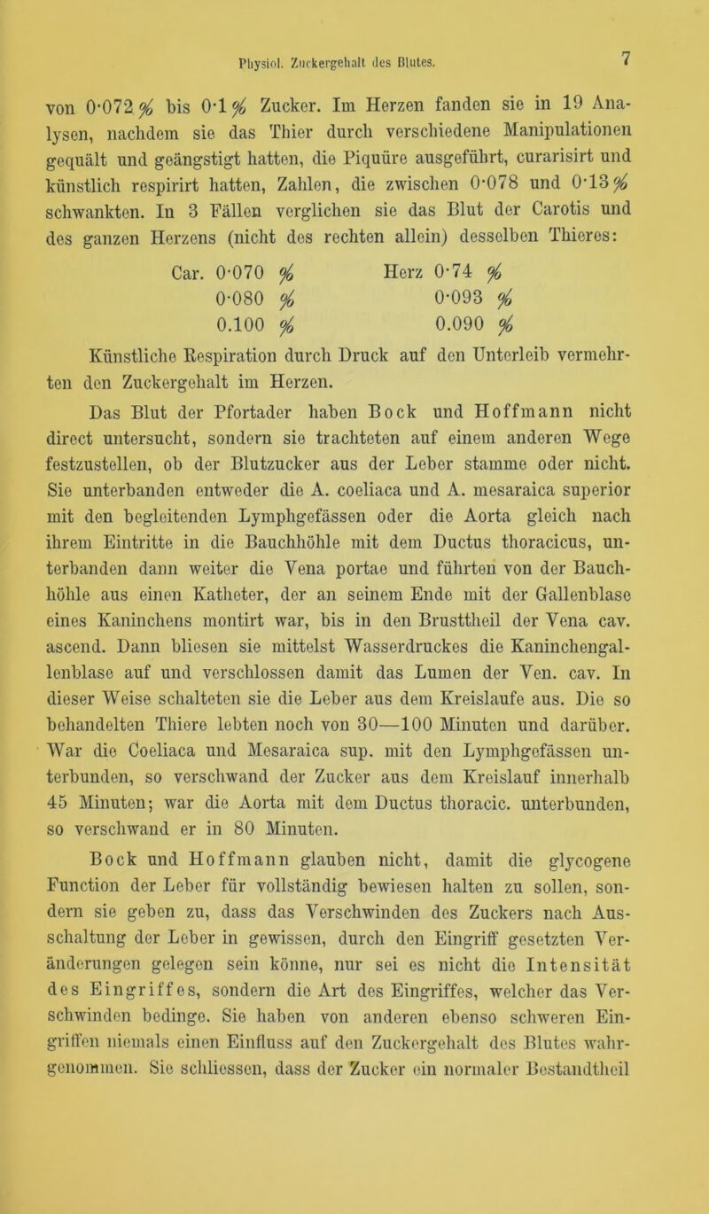 von 0‘072 ^ bis 0-1^ Zucker. Im Herzen fanden sie in 19 Ana- lysen, nachdem sie das Thier durch verschiedene Manipulationen gequält und geängstigt hatten, die Piquüre ausgeführt, curarisirt und künstlich respirirt hatten, Zahlen, die zwischen 0’078 und 0'13^ schwankten. In 3 Fällen verglichen sie das Blut der Carotis und des ganzen Herzens (nicht des rechten allein) desselben Thieres: Car. 0-070 </o Herz 0-74 ^ 0-080 ^ 0-093 % 0.100 <fo 0.090 % Künstliche Respiration durch Druck auf den Unterleib vermehr- ten den Zuckergehalt im Herzen. Das Blut der Pfortader haben Bock und Hoffmann nicht direct untersucht, sondern sie trachteten auf einem anderen Wege festzustellen, ob der Blutzucker aus der Leber stamme oder nicht. Sie unterbanden entweder die A. coeliaca und A. mesaraica superior mit den begleitenden Lymphgefässen oder die Aorta gleich nach ihrem Eintritte in die Bauchhöhle mit dem Ductus thoracicus, un- terbanden dann weiter die Vena portao und führten von der Bauch- höhle aus einen Katheter, der an seinem Ende mit der Gallenblase eines Kaninchens montirt war, bis in den Brusttheil der Vena cav. ascend. Dann bliesen sie mittelst Wasserdruckes die Kaninchengal- lenblase auf und verschlossen damit das Lumen der Ven. cav. In dieser Weise schalteten sie die Leber aus dem Kreisläufe aus. Die so behandelten Thiere lebten noch von 30—100 Minuten und darüber. War die Coeliaca und Mesaraica sup. mit den Lymphgefässen un- terbunden, so verschwand der Zucker aus dem Kreislauf innerhalb 45 Minuten; war die Aorta mit dem Ductus thoracic, unterbunden, so verschwand er in 80 Minuten. Bock und Hoffmann glauben nicht, damit die glycogene Function der Leber für vollständig bewiesen halten zu sollen, son- dern sie geben zu, dass das Verschwinden des Zuckers nach Aus- schaltung der Leber in gewissen, durch den Eingriff gesetzten Ver- änderungen gelegen sein könne, nur sei es nicht die Intensität des Eingriffes, sondern die Art des Eingriffes, welcher das Ver- schwinden bedinge. Sie haben von anderen ebenso schweren Ein- griffen niemals einen Einfluss auf den Zuckergehalt des Blutes walir- geiiommen. Sie schliessen, dass der Zucker ein normaler Bcstandtheil