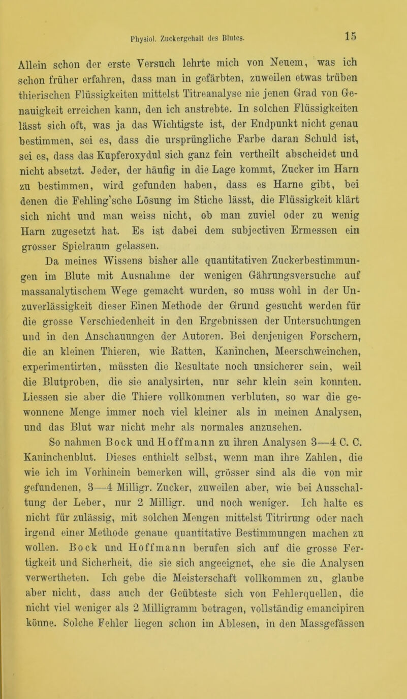 Physiol. ZiickerRoliall iles Rltiles. Allein schon der erste Versuch lehrte mich von Neuem, was ich schon früher erfahren, dass man in gefärbten, zuweilen etwas trüben thierischen Flüssigkeiten mittelst Titreanalyse nie jenen Grad von Ge- nauigkeit erreichen kann, den ich anstrebte. In solchen Flüssigkeiten lässt sich oft, was ja das Wichtigste ist, der Endpunkt nicht genau bestimmen, sei es, dass die ursprüngliche Farbe daran Schuld ist, sei es, dass das Kupferoxydul sich ganz fein vertheilt abscheidet und nicht absetzt. Jeder, der häufig in die Lage kommt, Zucker im Harn zu bestimmen, wird gefunden haben, dass es Harne gibt, bei denen die Fehling’sche Lösung im Stiche lässt, die Flüssigkeit klärt sich nicht und man weiss nicht, ob man zuviel oder zu wenig Harn zugesetzt hat. Es ist dabei dem subjectiven Ermessen ein grosser Spielraum gelassen. Da meines Wissens bisher alle quantitativen Zuckerbestimmun- gen im Blute mit Ausnahme der wenigen Gährungsversuche auf massanalytischem Wege gemacht wurden, so muss wohl in der Un- zuverlässigkeit dieser Einen Methode der Grund gesucht werden für die grosse Verschiedenheit in den Ergebnissen der Untersuchungen und in den Anschauungen der Autoren. Bei denjenigen Forschern, die an kleinen Thieren, wie Ratten, Kaninchen, Meerschweinchen, experimentirten, müssten die Resultate noch unsicherer sein, weil die Blutproben, die sie analysirten, nur sehr klein sein konnten. Liessen sie aber die Thiere vollkommen verbluten, so war die ge- wonnene Menge immer noch viel kleiner als in meinen Analysen, und das Blut war nicht mehr als normales anzusehen. So nahmen Bock undHoffmann zu ihren Analysen 3—4 C. C. Kaninchenblut. Dieses enthielt selbst, wenn man ihre Zahlen, die wie ich im Vorhinein bemerken will, grosser sind als die von mir gefundenen, 3—^4 Milligr. Zucker, zuweilen aber, wie bei Ausschal- tung der Leber, nur 2 Milligr. und noch weniger. Ich halte es nicht für zulässig, mit solchen Mengen mittelst Titrirung oder nach irgend einer Methode genaue quantitative Bestimmungen machen zu wollen. Bock und Ho ff mann berufen sich auf die grosse Fer- tigkeit und Sicherheit, die sie sich angeeignet, ehe sie die Analysen verwertheten. Ich gebe die Meisterschaft vollkommen zu, glaube aber nicht, dass auch der Geübteste sich von Fehlerquellen, die nicht viel weniger als 2 Milligramm betragen, vollständig emancipiren könne. Solche Fehler liegen schon im Ablesen, in den Massgefässen