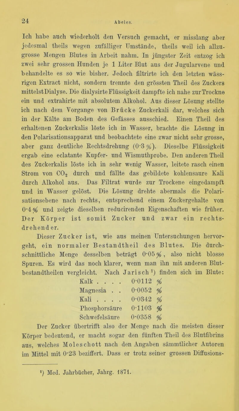 A belcs. Ich habe auch wiederholt den Versuch gemacht, er misslang aber jedesmal theils wegen zufälliger Umstände, theils weil ich allzu- grosse Mengen Blutes in Arbeit nahm. In jüngster Zeit entzog ich zwei sehr grossen Hunden jo 1 Liter Blut aus der Jugularvene und behandelte es so wie bisher. Jedoch filtrirte ich den letzten wäss- rigen Extract nicht, sondern trennte den grössten Theil des Zuckers mittelst Dialyse. Die dialysirte Flüssigkeit dampfte ich nahe zur Trockne ein und extrahirte mit absolutem Alkohol. Aus dieser Lösung stellte ich nach dem Vorgänge von Brücke Zuckerkali dar, welches sich in der Kälte am Boden des Gefässes ausschied. Einen Theil des erhaltenen Zuckerkalis löste ich in Wasser, brachte die Lösung in den Polarisationsapparat und beobachtete eine zwar nicht sehr grosse, aber ganz deutliche Eechtsdrehung (0-3^). Dieselbe Flüssigkeit ergab eine eclatante Kupfer- und Wismuthprobe. Den anderen Theil des Zuckerkalis löste ich in sehr wenig Wasser, leitete rasch einen Strom von CO2 durch und fällte das gebildete kohlensauro Kali durch Alkohol aus. Das Filtrat wurde zur Trockene eingedampft und in Wasser gelöst. Die Lösung drehte abermals die Polari- sationsebene nach rechts, entsprechend einem Zuckergehalte von 0‘4^ und zeigte dieselben reducirenden Eigenschaften wie früher. Der Körper ist somit Zucker und zwar ein rechts- drehend er. Dieser Zucker ist, wie aus meinen Untersuchungen hervor- geht, ein normaler Bestandtheil des Blutes. Die durch- schnittliche Menge desselben beträgt 0‘05^, also nicht blosse Spuren. Es wird das noch klarer, wenn man ihn mit anderen Blut- bestandtheilen vergleicht. Nach Jarisch’) finden sich im Blute: Kalk .... 0-0112 ^ Magnesia . . 0-0052 ^ Kali .... 0-0342 % Phosphorsäure 0-1103 ^ Schwefelsäure 0-0358 ^ Der Zucker übertrifft also der Menge nach die meisten dieser Körper bedeutend, er macht sogar den fünften Theil des Blutfibrins aus, welches Moleschott nach den Angaben sämmtlicher Autoren im Mittel mit 0-23 beziffert. Dass er trotz seiner grossen Diffusions- Med. Jahrbücher, Jahrg. 1871.