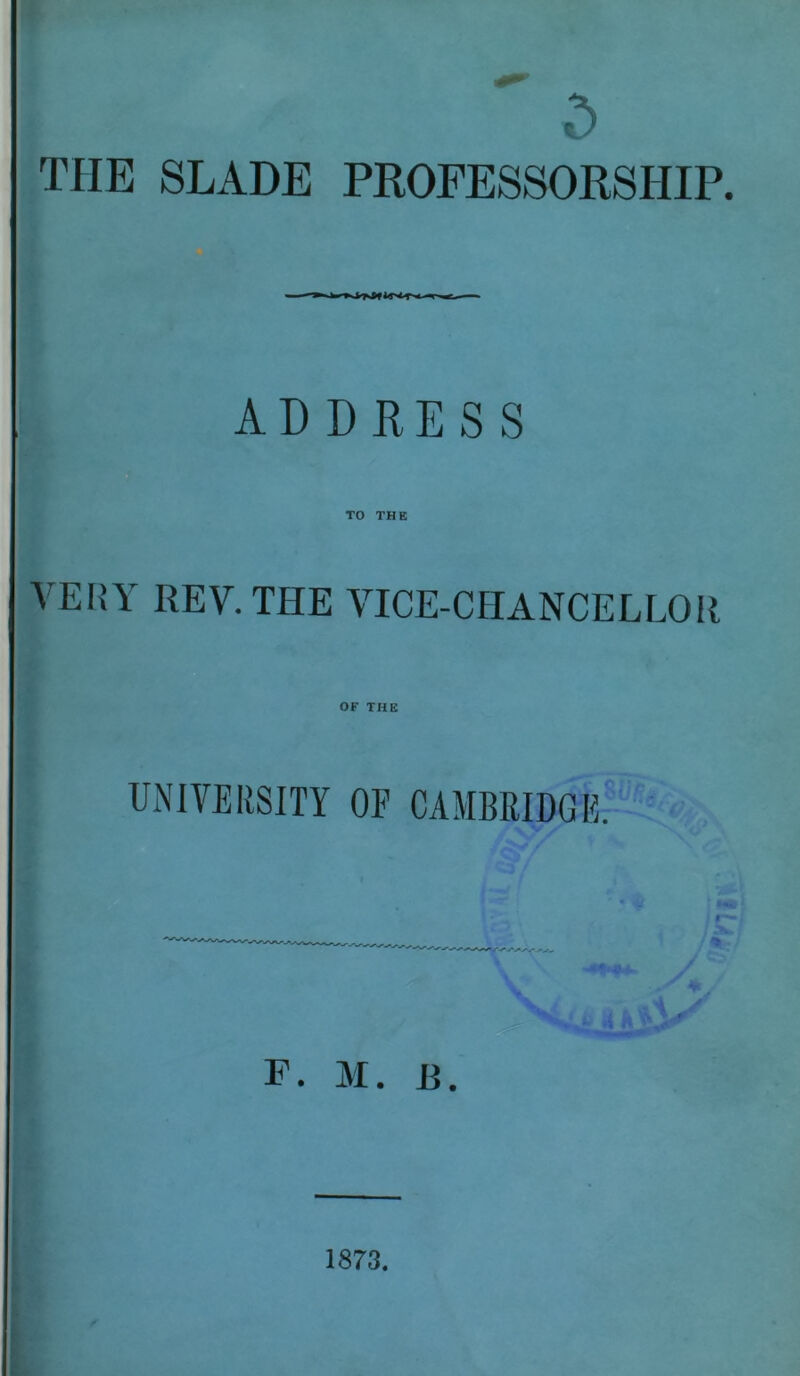 ' 5 THE SLADE PROFESSORSHIP. ADDRESS TO THE VERY REV. THE VICE-CHANCELLOR OF THE UNIVERSITY OE CAMBRIDGE. F. M. R. 1873.