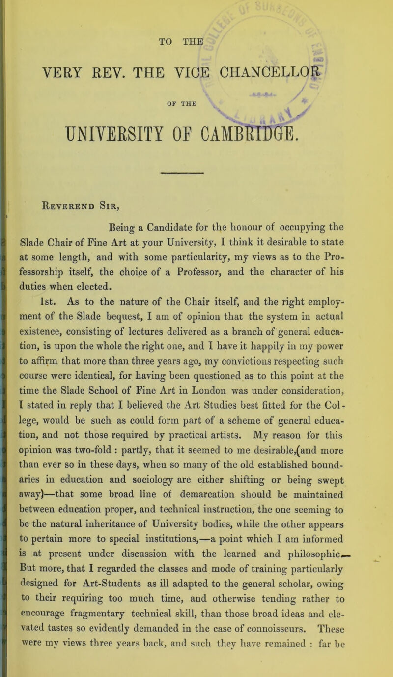 TO THE VERY REV. THE VICE CHANCELLOR OF THE UNIVERSITY OF CAMBRIDGE. Reverend Sir, Being a Candidate for the honour of occupying the Slade Chair of Fine Art at your University, I think it desirable to state at some length, and with some particularity, my views as to the Pro- fessorship itself, the choice of a Professor, and the character of his duties when elected. 1st. As to the nature of the Chair itself, and the right employ- ment of the Slade bequest, I am of opinion that the system in actual existence, consisting of lectures delivered as a branch of general educa- tion, is upon the whole the right one, and I have it happily in my power to affirm that more than three years ago, my convictions respecting such course were identical, for having been questioned as to this point at the time the Slade School of Fine Art in London was under consideration, I stated in reply that I believed the Art Studies best fitted for the Col - lege, would be such as could form part of a scheme of general educa- tion, and not those required by practical artists. My reason for this opinion was two-fold : partly, that it seemed to me desirable,(and more than ever so in these days, when so many of the old established bound- aries in education and sociology are either shifting or being swept away)—that some broad line of demarcation should be maintained between education proper, and technical instruction, the one seeming to be the natural inheritance of University bodies, while the other appears to pertain more to special institutions,—a point which I am informed is at present under discussion with the learned and philosophic— But more, that I regarded the classes and mode of training particularly designed for Art-Students as ill adapted to the general scholar, owing to their requiring too much time, and otherwise tending rather to encourage fragmentary technical skill, than those broad ideas and ele- vated tastes so evidently demanded in the case of connoisseurs. These were my views three years back, and such they have remained : far be