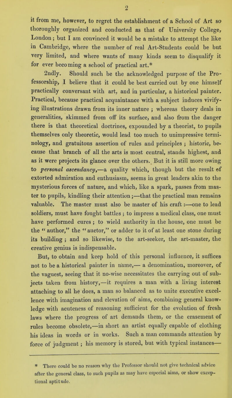 it from me, however, to regret the establishment of a School of Art so thoroughly organized and conducted as that of University College, London; but I am convinced it would be a mistake to attempt the like in Cambridge, wThere the number of real Art-Students could be but very limited, and where wants of many kinds seem to disqualify it for ever becoming a school of practical art.* 2ndly. Should such be the acknowledged purpose of the Pro- fessorship, I believe that it could be best carried out by one himself practically conversant with art, and in particular, a historical painter. Practical, because practical acquaintance with a subject induces vivify- ing illustrations drawn from its inner nature ; whereas theory deals in generalities, skimmed from off its surface, and also from the danger there is that theoretical doctrines, expounded by a theorist, to pupils themselves only theoretic, would lead too much to unimpressive termi- nology, and gratuitous assertion of rules and principles ; historic, be- cause that branch of all the arts is most central, stands highest, and as it were projects its glance over the others. But it is still more owing to personal ascendancy,—a quality which, though but the result of extorted admiration and enthusiasm, seems in great leaders akin to the mysterious forces of nature, and which, like a spark, passes from mas- ter to pupils, kindling their attention ;—that the practical man remains valuable. The master must also be master of his craft:—one to lead soldiers, must have fought battles ; to impress a medical class, one must have performed cures ; to wield authority iu the house, one must be the “ author,” the “auctor,” or adder to it of at least one stone during its building ; and so likewise, to the art-seeker, the art-master, the creative genius is indispensable. But, to obtain and keep hold of this personal influence, it suffices not to be a historical painter in name,— a denomination, moreover, of the vaguest, seeing that it no-wise necessitates the carrying out of sub- jects taken from history,—it requires a man with a living interest attaching to all he does, a man so balanced as to unite executive excel- lence with imagination and elevation of aims, combining general know- ledge with acuteness of reasoning sufficient for the evolution of fresh laws where the progress of art demands them, or the erasement of rules become obsolete,—in short an artist equally capable of clothing his ideas in words or in w'orks. Such a man commands attention by force of judgment ; his memory is stored, but with typical instances— * There could be no reason why the Professor should not give technical advice after the general class, to such pupils as may have especial aims, or show excep- tional aptitude.
