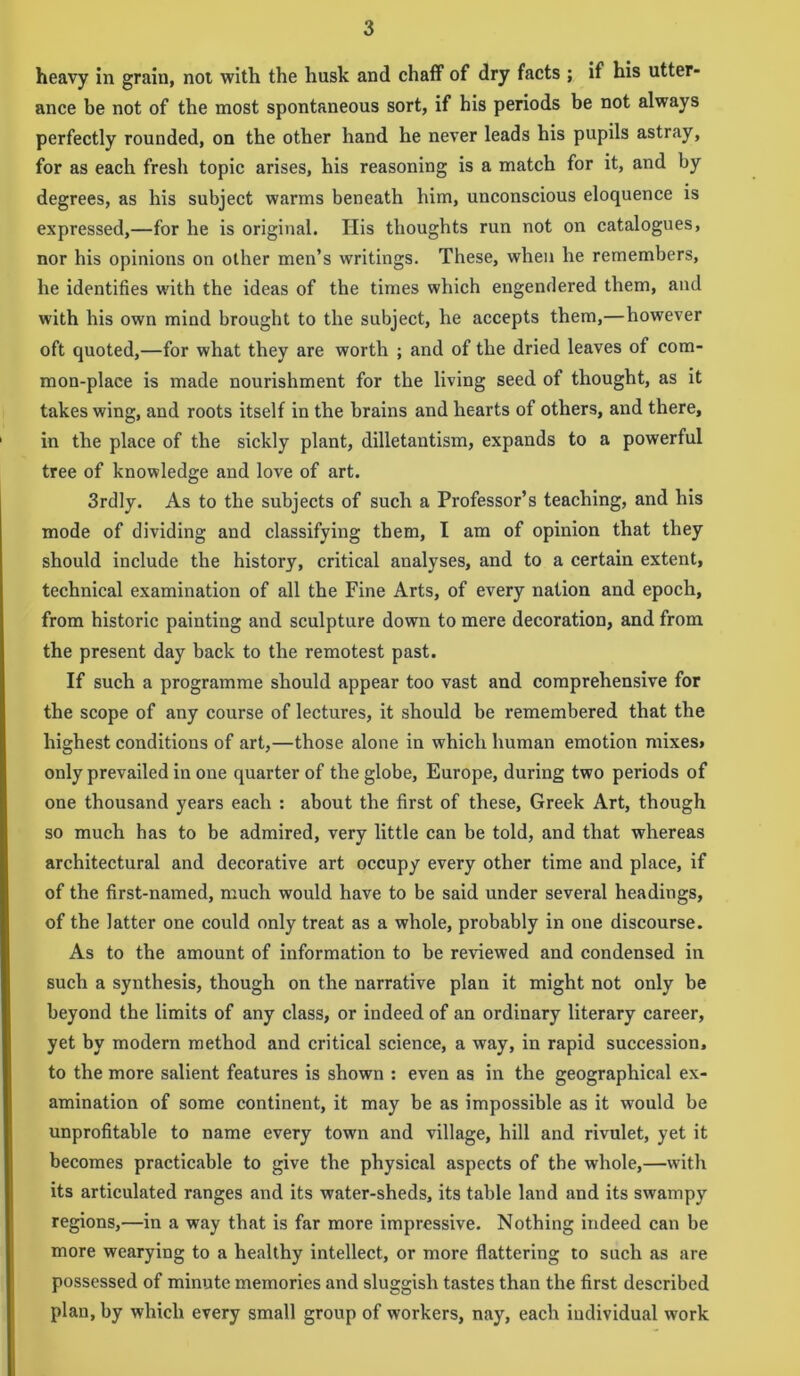 heavy in grain, not with the husk and chaff of dry facts ; if his utter- ance be not of the most spontaneous sort, if his periods be not always perfectly rounded, on the other hand he never leads his pupils astray, for as each fresh topic arises, his reasoning is a match for it, and by degrees, as his subject warms beneath him, unconscious eloquence is expressed,—for he is original. His thoughts run not on catalogues, nor his opinions on other men’s writings. These, when he remembers, he identifies with the ideas of the times which engendered them, and with his own mind brought to the subject, he accepts them,—however oft quoted,—for what they are worth ; and of the dried leaves of com- mon-place is made nourishment for the living seed of thought, as it takes wing, and roots itself in the brains and hearts of others, and there, in the place of the sickly plant, dilletantism, expands to a powerful tree of knowledge and love of art. 3rdly. As to the subjects of such a Professor’s teaching, and his mode of dividing and classifying them, I am of opinion that they should include the history, critical analyses, and to a certain extent, technical examination of all the Fine Arts, of every nation and epoch, from historic painting and sculpture down to mere decoration, and from the present day back to the remotest past. If such a programme should appear too vast and comprehensive for the scope of any course of lectures, it should be remembered that the highest conditions of art,—those alone in which human emotion mixes* only prevailed in one quarter of the globe, Europe, during two periods of one thousand years each : about the first of these, Greek Art, though so much has to be admired, very little can be told, and that whereas architectural and decorative art occupy every other time and place, if of the first-named, much would have to be said under several headings, of the latter one could only treat as a whole, probably in one discourse. As to the amount of information to be reviewed and condensed in such a synthesis, though on the narrative plan it might not only be beyond tbe limits of any class, or indeed of an ordinary literary career, yet by modern method and critical science, a way, in rapid succession, to the more salient features is shown : even as in the geographical ex- amination of some continent, it may be as impossible as it would be unprofitable to name every town and village, hill and rivulet, yet it becomes practicable to give the physical aspects of the whole,—with its articulated ranges and its water-sheds, its table land and its swampy regions,—in a way that is far more impressive. Nothing indeed can be more wearying to a healthy intellect, or more flattering to such as are possessed of minute memories and sluggish tastes than the first described plan, by which every small group of workers, nay, each iudividual work