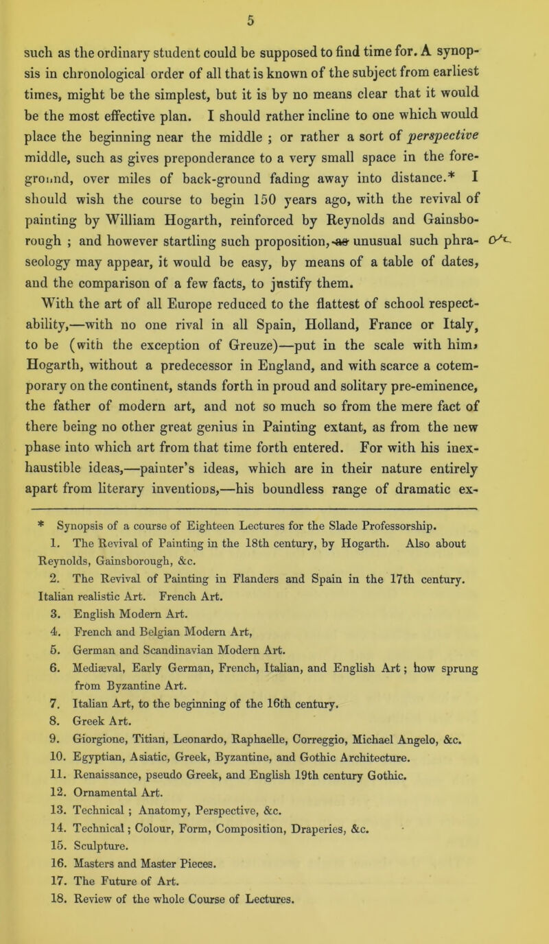 such as the ordinary student could be supposed to find time for. A synop- sis in chronological order of all that is known of the subject from earliest times, might he the simplest, but it is by no means clear that it would be the most effective plan. I should rather incline to one which would place the beginning near the middle ; or rather a sort of perspective middle, such as gives preponderance to a very small space in the fore- ground, over miles of back-ground fading away into distance.* I should wish the course to begin 150 years ago, with the revival of painting by William Hogarth, reinforced by Reynolds and Gainsbo- rough ; and however startling such proposition,-as-unusual such phra- seology may appear, it would be easy, by means of a table of dates, and the comparison of a few facts, to justify them. With the art of all Europe reduced to the flattest of school respect- ability,—with no one rival in all Spain, Holland, France or Italy, to be (with the exception of Greuze)—put in the scale with him> Hogarth, without a predecessor in England, and with scarce a cotem- porary on the continent, stands forth in proud and solitary pre-eminence, the father of modern art, and not so much so from the mere fact of there being no other great genius in Painting extant, as from the new phase into which art from that time forth entered. For with his inex- haustible ideas,—painter’s ideas, which are in their nature entirely apart from literary inventions,—his boundless range of dramatic ex- * Synopsis of a course of Eighteen Lectures for the Slade Professorship. 1. The Revival of Painting in the 18th century, by Hogarth. Also about Reynolds, Gainsborough, &c. 2. The Revival of Painting in Flanders and Spain in the 17th century. Italian realistic Art. French Art. 3. English Modern Art. 4. French and Belgian Modern Art, 5. German and Scandinavian Modern Art. 6. Mediaeval, Early German, French, Italian, and English Art; how sprung from Byzantine Art. 7. Italian Art, to the beginning of the 16th century. 8. Greek Art. 9. Giorgione, Titian, Leonardo, Raphaelle, Correggio, Michael Angelo, &c. 10. Egyptian, Asiatic, Greek, Byzantine, and Gothic Architecture. 11. Renaissance, pseudo Greek, and English 19th century Gothic. 12. Ornamental Art. 13. Technical ; Anatomy, Perspective, &c. 14. Technical; Colour, Form, Composition, Draperies, &c. 15. Sculpture. 16. Masters and Master Pieces. 17. The Future of Art. 18. Review of the whole Course of Lectures.