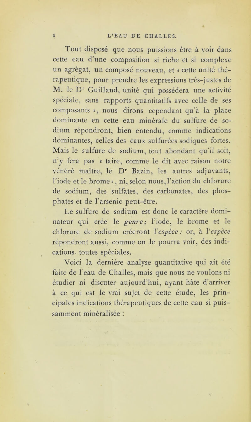 Tout disposé que nous puissions être à voir dans cette eau d’une composition si riche et si complexe un agrégat, un composé nouveau, et « cette unité thé- rapeutique, pour prendre les expressions très-justes de M. le D' Guilland, unité qui possédera une activité spéciale, sans rapports quantitatifs avec celle de ses composants #, nous dirons cependant qu’à la place dominante en cette eau minérale du sulfure de so- dium répondront, bien entendu, comme indications dominantes, celles des eaux sulfurées sodiques fortes. Mais le sulfure de sodium, tout abondant qu’il soit, n’y fera pas « taire, comme le dit avec raison notre vénéré maître, le Dr Bazin, les autres adjuvants, l’iode et le brome », ni, selon nous, l’action du chlorure de sodium, des sulfates, des carbonates, des phos- phates et de l’arsenic peut-être. Le sulfure de sodium est donc le caractère domi- nateur qui crée le genre; l’iode, le brome et le chlorure de sodium créeront l'espèce : or, à Vespèce répondront aussi, comme on le pourra voir, des indi- cations toutes spéciales. Voici la dernière analyse quantitative qui ait été faite de l’eau de Challes, mais que nous ne voulons ni étudier ni discuter aujourd’hui, ayant hâte d’arriver à ce qui est le vrai sujet de cette étude, les prin- cipales indications thérapeutiques de cette eau si puis- samment minéralisée :