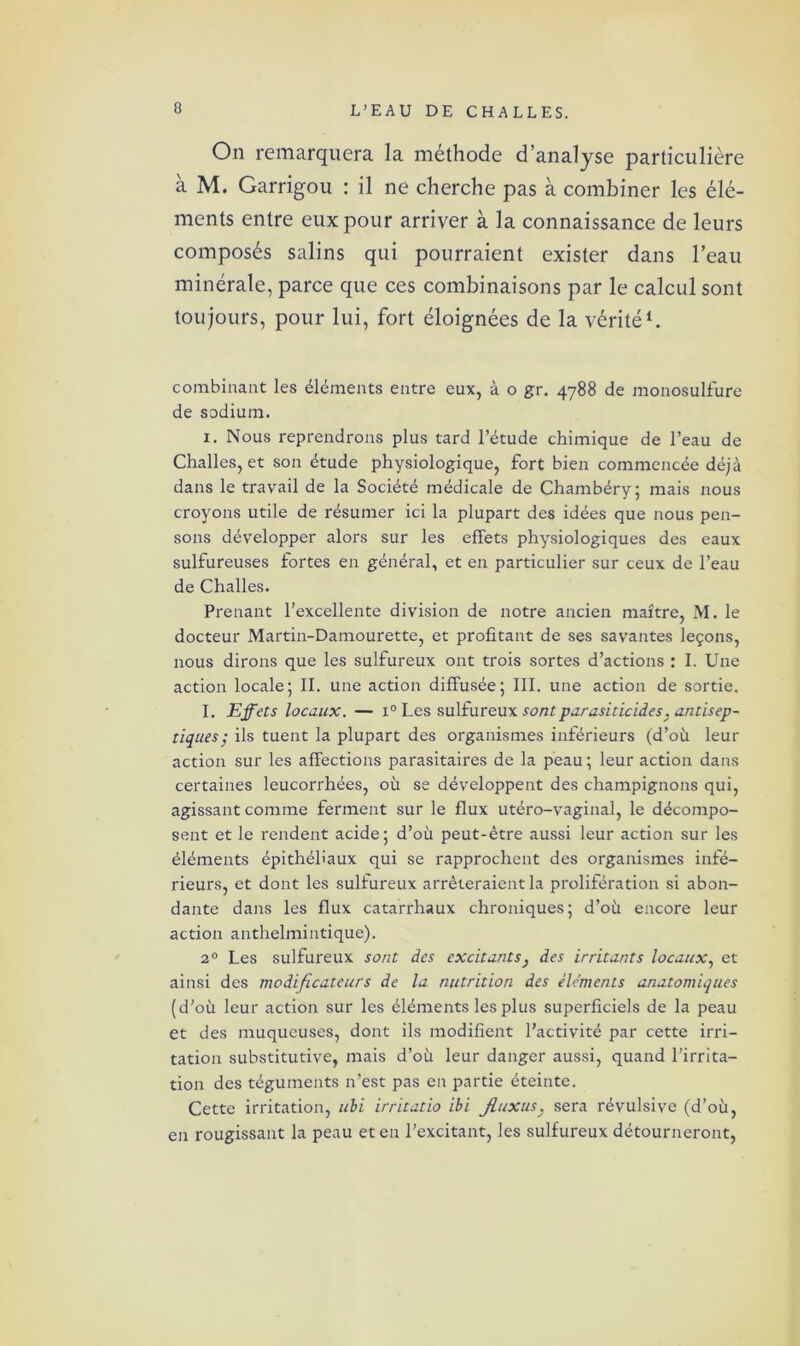 On remarquera la méthode d’analyse particulière à M. Garrigou : il ne cherche pas à combiner les élé- ments entre eux pour arriver à la connaissance de leurs composés salins qui pourraient exister dans l’eau minérale, parce que ces combinaisons par le calcul sont toujours, pour lui, fort éloignées de la vérité1. combinant les éléments entre eux, à o gr. 4788 de monosulfure de sodium. 1. Nous reprendrons plus tard l’étude chimique de l’eau de Challes, et son étude physiologique, fort bien commencée déjà dans le travail de la Société médicale de Chambéry; mais nous croyons utile de résumer ici la plupart des idées que nous pen- sons développer alors sur les effets physiologiques des eaux sulfureuses fortes en général, et en particulier sur ceux de l’eau de Challes. Prenant l’excellente division de notre ancien maître, M. le docteur Martin-Damourette, et profitant de ses savantes leçons, nous dirons que les sulfureux ont trois sortes d’actions : I. Une action locale; II. une action diffusée; III. une action de sortie. I. Effets locaux. — i° Les sulfureux sont parasiticides ; antisep- tiques; ils tuent la plupart des organismes inférieurs (d’où leur action sur les affections parasitaires de la peau; leur action dans certaines leucorrhées, où se développent des champignons qui, agissant comme ferment sur le flux utéro-vaginal, le décompo- sent et le rendent acide; d’où peut-être aussi leur action sur les éléments épithéliaux qui se rapprochent des organismes infé- rieurs, et dont les sulfureux arrêteraient la prolifération si abon- dante dans les flux catarrhaux chroniques; d’où encore leur action anthelmintique). 20 Les sulfureux sont des excitants} des irritants locaux, et ainsi des modificateurs de la nutrition des éléments anatomiques (d’où leur action sur les éléments les plus superficiels de la peau et des muqueuses, dont ils modifient l’activité par cette irri- tation substitutive, mais d’où leur danger aussi, quand l’irrita- tion des téguments n’est pas en partie éteinte. Cette irritation, ubi irritatio ibi Jluxus. sera révulsive (d’où, en rougissant la peau et en l’excitant, les sulfureux détourneront,