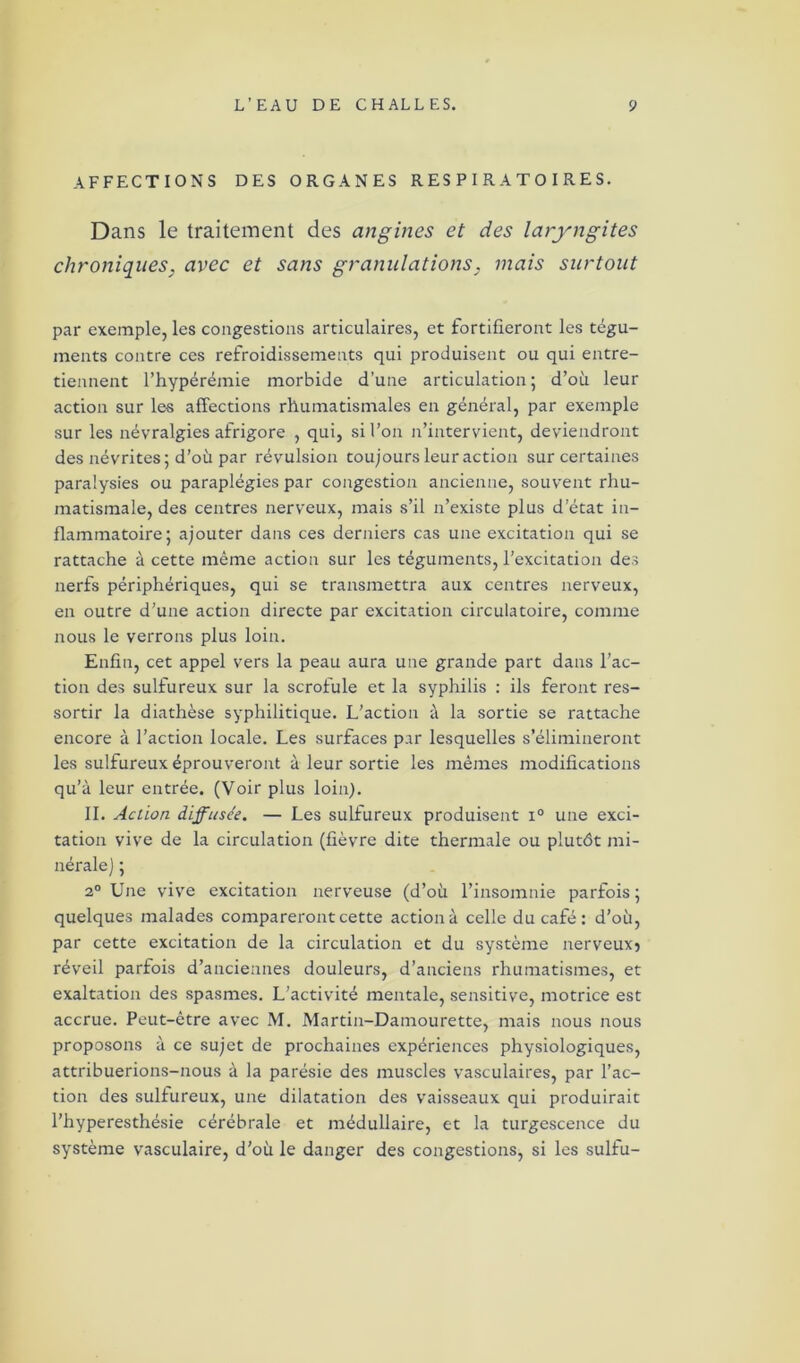AFFECTIONS DES ORGANES RESPIRATOIRES. Dans le traitement des angines et des laryngites chroniques, avec et sans granulations, mais surtout par exemple, les congestions articulaires, et fortifieront les tégu- ments contre ces refroidissements qui produisent ou qui entre- tiennent l’hypérémie morbide d’une articulation; d’où leur action sur les affections rhumatismales en général, par exemple sur les névralgies afrigore , qui, si l’on n’intervient, deviendront des névrites; d’où par révulsion toujours leur action sur certaines paralysies ou paraplégies par congestion ancienne, souvent rhu- matismale, des centres nerveux, mais s’il n’existe plus d’état in- flammatoire; ajouter dans ces derniers cas une excitation qui se rattache à cette même action sur les téguments, l’excitation des nerfs périphériques, qui se transmettra aux centres nerveux, en outre d’une action directe par excitation circulatoire, comme nous le verrons plus loin. Enfin, cet appel vers la peau aura une grande part dans l’ac- tion des sulfureux sur la scrofule et la syphilis : ils feront res- sortir la diathèse syphilitique. L’action à la sortie se rattache encore à l’action locale. Les surfaces par lesquelles s’élimineront les sulfureux éprouveront à leur sortie les mêmes modifications qu’à leur entrée. (Voir plus loin). IL Action diffusée. — Les sulfureux produisent i° une exci- tation vive de la circulation (fièvre dite thermale ou plutôt mi- nérale ) ; 2° Une vive excitation nerveuse (d’où l’insomnie parfois; quelques malades compareront cette action à celle du café: d’où, par cette excitation de la circulation et du système nerveux? réveil parfois d’anciennes douleurs, d’anciens rhumatismes, et exaltation des spasmes. L’activité mentale, sensitive, motrice est accrue. Peut-être avec M. Martin-Damourette, mais nous nous proposons à ce sujet de prochaines expériences physiologiques, attribuerions-nous à la parésie des muscles vasculaires, par l’ac- tion des sulfureux, une dilatation des vaisseaux qui produirait l’hyperesthésie cérébrale et médullaire, et la turgescence du système vasculaire, d’où le danger des congestions, si les sulfu-