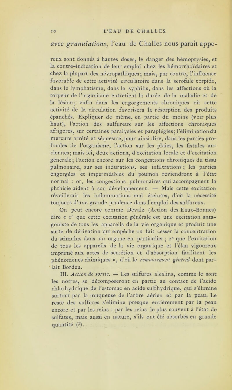 avec granulations, Teau de Challes nous paraît appe- reux sont donnés à hautes doses, le danger des hémoptysies, et la contre-indication de leur emploi chez les hémorrhoïdaires et chez la plupart des névropathiques ; mais, par contre, l’influence favorable de cette activité circulatoire dans la scrofule torpide, dans le lymphatisme, dans la syphilis, dans les affections où la torpeur de l’organisme entretient la durée de la maladie et de la lésion; enfin dans les engorgements chroniques où cette activité de la circulation favorisera la résorption des produits épanchés. Expliquer de même, en partie du moins (voir plus haut), l’action des sulfureux sur les affections chroniques afrigores, sur certaines paralysies et paraplégies; l’élimination du mercure arrêté et séquestré, pour ainsi dire, dans les parties pro- fondes de l’organisme, l’action sur les plaies, les fistules an- ciennes; mais ici, deux actions, d’excitation locale et d’excitation générale; l’action encore sur les congestions chroniques du tissu pulmonaire, sur ses indurations, ses infiltrations ; les parties engorgées et imperméables du poumon reviendront à l’état normal : or, les congestions pulmonaires qui accompagnent la phthisie aident à son développement. — Mais cette excitation réveillerait les inflammations mal éteintes, d’où la nécessité toujours d’une grande prudence dans l’emploi des sulfureux. On peut encore comme Devalz (Action des Eaux-Bonnes) dire « i° que cette excitation générale est une excitation anta- goniste de tous les appareils de la vie organique et produit une sorte de dérivation qui empêche ou fait cesser la concentration du stimulus dans un organe en particulier ; i° que l’excitation de tous les appareils de la vie organique et l’élan vigoureux imprimé aux actes de secrétion et d’absorption facilitent les phénomènes chimiques », d’où le remontement général dont par- lait Bordeu. III. Action de sortie. — Les sulfures alcalins, comme le sont les nôtres, se décomposeront en partie au contact de l’acide chlorhydrique de l’estomac en acide sulfhydrique, qui s’élimine surtout par la muqueuse de l’arbre aérien et par la peau. Le reste des sulfures s’élimine presque entièrement par la peau encore et par les reins : par les reins le plus souvent à l’état de sulfates, mais aussi en nature, s’ils ont été absorbés en grande quantité (?).