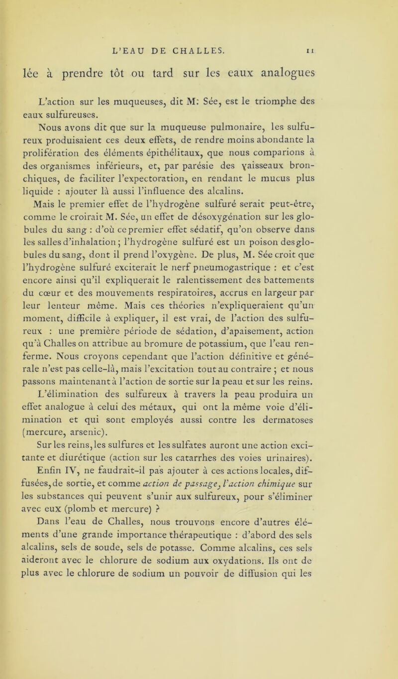 lée à prendre tôt ou tard sur les eaux analogues L’action sur les muqueuses, dit M: Sée, est le triomphe des eaux sulfureuses. Nous avons dit que sur la muqueuse pulmonaire, les sulfu- reux produisaient ces deux effets, de rendre moins abondante la prolifération des éléments épithélitaux, que nous comparions à des organismes inférieurs, et, par parésie des Yaisseaux bron- chiques, de faciliter l’expectoration, en rendant le mucus plus liquide : ajouter là aussi l’influence des alcalins. Mais le premier effet de l’hydrogène sulfuré serait peut-être, comme le croirait M. Sée, un effet de désoxygénation sur les glo- bules du sang : d’où ce premier effet sédatif, qu’on observe dans les salles d’inhalation ; l’hydrogène sulfuré est un poison desglo- bules du sang, dont il prend l’oxygène. De plus, M. Sée croit que l’hydrogène sulfuré exciterait le nerf pneumogastrique : et c’est encore ainsi qu’il expliquerait le ralentissement des battements du cœur et des mouvements respiratoires, accrus en largeur par leur lenteur même. Mais ces théories n’expliqueraient qu’un moment, difficile à expliquer, il est vrai, de l’action des sulfu- reux : une première période de sédation, d’apaisement, action qu'à Challes on attribue au bromure de potassium, que l’eau ren- ferme. Nous croyons cependant que l’action définitive et géné- rale n’est pas celle-là, mais l’excitation tout au contraire ; et nous passons maintenant à l’action de sortie sur la peau et sur les reins. L’élimination des sulfureux à travers la peau produira un effet analogue à celui des métaux, qui ont la même voie d’éli- mination et qui sont employés aussi contre les dermatoses (mercure, arsenic). Sur les reins, les sulfures et les sulfates auront une action exci- tante et diurétique (action sur les catarrhes des voies urinaires). Enfin IY, ne faudrait-il pas ajouter à ces actions locales, dif- fusées, de sortie, et comme action de passage3 l’action chimique sur les substances qui peuvent s’unir aux sulfureux, pour s’éliminer avec eux (plomb et mercure) ? Dans l’eau de Challes, nous trouvons encore d’autres élé- ments d’une grande importance thérapeutique : d’abord des sels alcalins, sels de soude, sels de potasse. Comme alcalins, ces sels aideront avec le chlorure de sodium aux oxydations. Ils ont de plus avec le chlorure de sodium un pouvoir de diffusion qui les