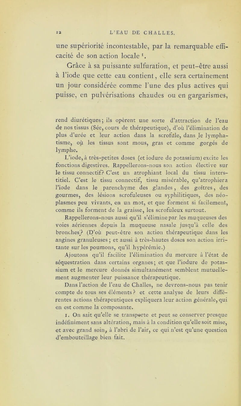 une supériorité incontestable, par la remarquable effi- cacité de son action locale *. Grâce à sa puissante sulfuration, et peut-être aussi à l’iode que cette eau contient, elle sera certainement un jour considérée comme l'une des plus actives qui puisse, en pulvérisations chaudes ou en gargarismes, rend diurétiques; ils opèrent une sorte d’attraction de l’eau de nos tissus (Sée, cours de thérapeutique), d’où l’élimination de plus d’urée et leur action dans la scrofule, dans le lympha- tisme, où les tissus sont mous, gras et comme gorgés de lymphe. L’iode, à très-petites doses (etiodure de potassium) excite les fonctions digestives. Rappellerons-nous son action élective sur le tissu connectif? C’est un atrophiant local du tissu inters- titiel. C’est le tissu connectif, tissu misérable, qu’atrophiera l’iode dans le parenchyme des glandes, des goitres, des gourmes, des lésions scrofuleuses ou syphilitiques, des néo- plasmes peu vivants, en un mot, et que forment si facilement, comme ils forment de la graisse, les scrofuleux surtout. Rappellerons-nous aussi qu’il s’élimine par les muqueuses des voies aériennes depuis la muqueuse nasale jusqu’à celle des bronches? (D’où peut-être son action thérapeutique dans les angines granuleuses ; et aussi à très-hautes doses son action irri- tante sur les poumons, qu’il hypérémie.) Ajoutons qu’il facilite l’élimination du mercure à l’état de séquestration dans certains organes ; et que l’iodure de potas- sium et le mercure donnés simultanément semblent mutuelle- ment augmenter leur puissance thérapeutique. Dans l’action de l’eau de Challes, ne devrons-nous pas tenir compte de tous ses éléments ? et cette analyse de leurs diffé- rentes actions thérapeutiques expliquera leur action générale, qui en est comme la composante. i. On sait qu’elle se transporte et peut se conserver presque indéfiniment sans altération, mais à la condition qu’elle soit mise, et avec grand soin, à l’abri de l’air, ce qui n’est qu’une question d’embouteillage bien fait.