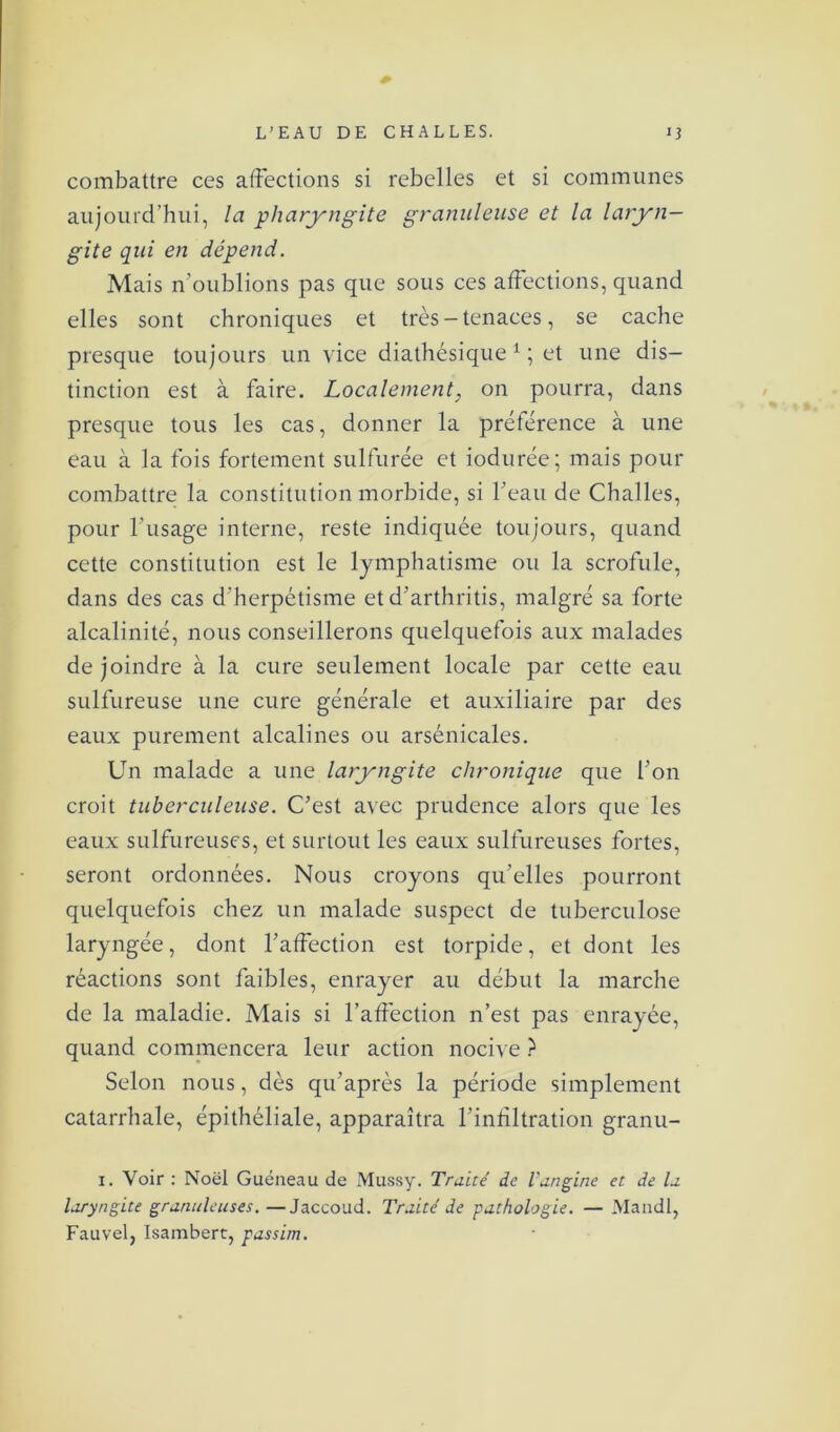 combattre ces affections si rebelles et si communes aujourd’hui, la pharyngite granuleuse et la laryn- gite qui en dépend. Mais n'oublions pas que sous ces affections, quand elles sont chroniques et très - tenaces, se cache presque toujours un vice diathésique 1 ; et une dis- tinction est à faire. Localement, on pourra, dans presque tous les cas, donner la préférence à une eau à la fois fortement sulfurée et iodurée; mais pour combattre la constitution morbide, si l’eau de Challes, pour l’usage interne, reste indiquée toujours, quand cette constitution est le lymphatisme ou la scrofule, dans des cas d’herpétisme et d’arthritis, malgré sa forte alcalinité, nous conseillerons quelquefois aux malades de joindre à la cure seulement locale par cette eau sulfureuse une cure générale et auxiliaire par des eaux purement alcalines ou arsénicales. Un malade a une laryngite chronique que l’on croit tuberculeuse. C’est avec prudence alors que les eaux sulfureuses, et surtout les eaux sulfureuses fortes, seront ordonnées. Nous croyons qu’elles pourront quelquefois chez un malade suspect de tuberculose laryngée, dont l’affection est torpide, et dont les réactions sont faibles, enrayer au début la marche de la maladie. Mais si l’affection n’est pas enrayée, quand commencera leur action nocive ? Selon nous, dès qu’après la période simplement catarrhale, épithéliale, apparaîtra l’infiltration granu- i. Voir : Noël Guéneau de Mussy. Traité de l’angine et de la laryngite granuleuses. —Jaccoud. Traité de pathologie. — Mandl, Fauvel, Isambert, passim.