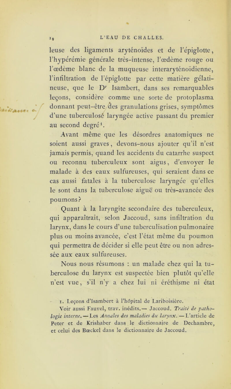 1+ leuse des ligaments aryténoïdes et de l’épiglotte, l’hypérémie générale très-intense, l’œdème rouge ou l’œdème blanc de la muqueuse interaryténoïdienne, l’infiltration de l’épiglotte par cette matière gélati- neuse, que le D1' Isambert, dans ses remarquables leçons, considère comme une sorte de protoplasma donnant peut-être des granulations grises, symptômes d’une tuberculosé laryngée active passant du premier au second degré1. Avant même que les désordres anatomiques ne soient aussi graves, devons-nous ajouter qu’il n’est jamais permis, quand les accidents du catarrhe suspect ou reconnu tuberculeux sont aigus, d’envoyer le malade à des eaux sulfureuses, qui seraient dans ce cas aussi fatales à la tuberculose laryngée qu’elles le sont dans la tuberculose aiguë ou très-avancée des poumons ? Quant à la laryngite secondaire des tuberculeux, qui apparaîtrait, selon Jaccoud, sans infiltration du larynx, dans le cours d’une tuberculisation pulmonaire plus ou moins avancée, c’est l’état même du poumon qui permettra de décider si elle peut être ou non adres- sée aux eaux sulfureuses. Nous nous résumons : un malade chez qui la tu- berculose du larynx est suspectée bien plutôt qu’elle n’est vue, s’il n’y a chez lui ni éréthisme ni état x. Leçons d’Isambert à l’hôpital de Lariboisière. Voir aussi Fauvel, trav. inédits.— Jaccoud. Truité de patho- logie interne. — Les Annales des maladies du larynx. — L’article de Peter et de Krishaber dans le dictionnaire de Dechambre, et celui des Bœckel dans le dictionnaire de Jaccoud.