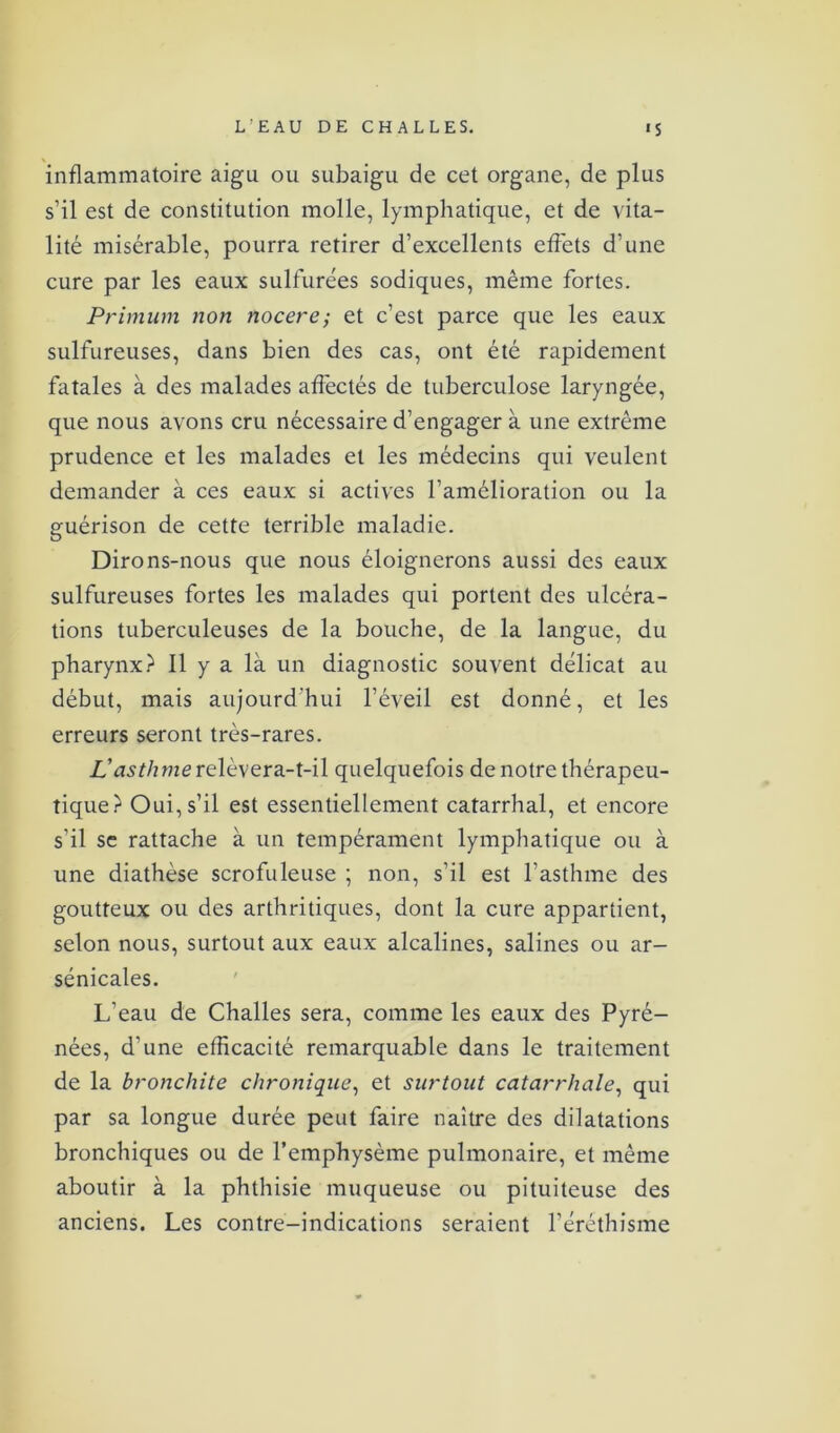 inflammatoire aigu ou subaigu de cet organe, de plus s’il est de constitution molle, lymphatique, et de vita- lité misérable, pourra retirer d’excellents effets d’une cure par les eaux sulfurées sodiques, même fortes. Primum non nocere; et c’est parce que les eaux sulfureuses, dans bien des cas, ont été rapidement fatales à des malades affectés de tuberculose laryngée, que nous avons cru nécessaire d’engager à une extrême prudence et les malades et les médecins qui veulent demander à ces eaux si actives l’amélioration ou la guérison de cette terrible maladie. Dirons-nous que nous éloignerons aussi des eaux sulfureuses fortes les malades qui portent des ulcéra- tions tuberculeuses de la bouche, de la langue, du pharynx} 11 y a là un diagnostic souvent délicat au début, mais aujourd'hui l’éveil est donné, et les erreurs seront très-rares. L'asthme relèvera-t-il quelquefois de notre thérapeu- tique?1 Oui, s’il est essentiellement catarrhal, et encore s’il se rattache à un tempérament lymphatique ou à une diathèse scrofuleuse ; non, s’il est l’asthme des goutteux ou des arthritiques, dont la cure appartient, selon nous, surtout aux eaux alcalines, salines ou ar- sénicales. L’eau de Challes sera, comme les eaux des Pyré- nées, d’une efficacité remarquable dans le traitement de la bronchite chronique, et surtout catarrhale, qui par sa longue durée peut faire naître des dilatations bronchiques ou de l’emphysème pulmonaire, et même aboutir à la phthisie muqueuse ou pituiteuse des anciens. Les contre-indications seraient l’éréthisme