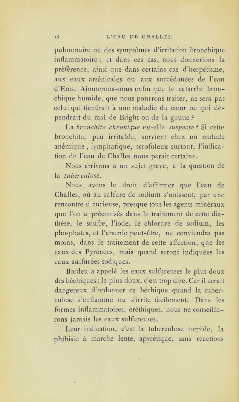 pulmonaire ou des symptômes d’irritation bronchique inflammatoire ; et dans ces cas, nous donnerions la préférence, ainsi que dans certains cas d’herpétisme, aux eaux arsénicales ou aux succédanées de l’eau d’Ems. Ajouterons-nous enfin que le catarrhe bron- chique humide, que nous pourrons traiter, ne sera pas celui qui tiendrait à une maladie du cœur ou qui dé- pendrait du mal de Bright ou de la goutte ? La bronchite chronique est-elle suspecte ? Si cette bronchite, peu irritable, survient chez un malade anémique , lymphatique, scrofuleux surtout, l’indica- tion de l’eau de Challes nous paraît certaine. Nous arrivons à un sujet grave, à la question de la tuberculose. Nous avons le droit d’affirmer que l’eau de Challes, où au sulfure de sodium s’unissent, par une rencontre si curieuse, presque tous les agents minéraux que l’on a préconisés dans le traitement de cette dia- thèse, le soufre, l’iode, le chlorure de sodium, les phosphates, et l’arsenic peut-être, ne conviendra pas moins, dans le traitement de cette affection, que les eaux des Pyrénées, mais quand seront indiquées les eaux sulfurées sodiques. Bordeu a appelé les eaux sulfureuses le plus doux des béchiques : le plus doux, c’est trop dire. Car il serait dangereux d’ordonner ce béchique quand la tuber- culose s’enflamme ou s’irrite facilement. Dans les formes inflammatoires, éréthiques, nous ne conseille- rons jamais les eaux sulfureuses. Leur indication, c’est la tuberculose torpide, la phthisie à marche lente, apyrétique, sans réactions