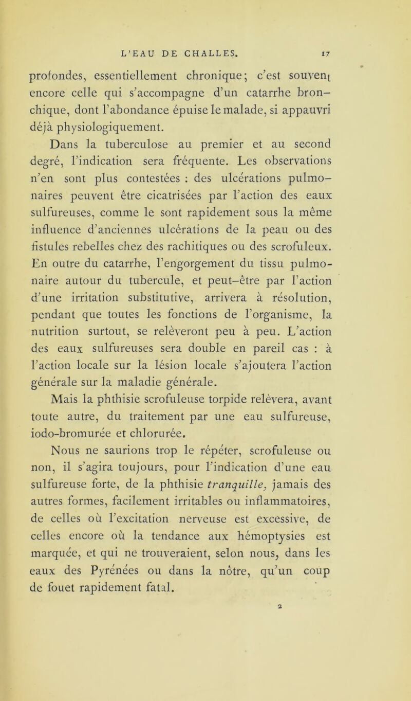 profondes, essentiellement chronique; c’est souvent encore celle qui s’accompagne d’un catarrhe bron- chique, dont l’abondance épuise le malade, si appauvri déjà physiologiquement. Dans la tuberculose au premier et au second degré, l'indication sera fréquente. Les observations n’en sont plus contestées : des ulcérations pulmo- naires peuvent être cicatrisées par l’action des eaux sulfureuses, comme le sont rapidement sous la même influence d’anciennes ulcérations de la peau ou des fistules rebelles chez des rachitiques ou des scrofuleux. En outre du catarrhe, l’engorgement du tissu pulmo- naire autour du tubercule, et peut-être par l’action d’une irritation substitutive, arrivera à résolution, pendant que toutes les fonctions de l'organisme, la nutrition surtout, se relèveront peu à peu. L’action des eaux sulfureuses sera double en pareil cas : à l’action locale sur la lésion locale s’ajoutera l’action générale sur la maladie générale. Mais la phthisie scrofuleuse torpide relèvera, avant toute autre, du traitement par une eau sulfureuse, iodo-bromurée et chlorurée. Nous ne saurions trop le répéter, scrofuleuse ou non, il s’agira toujours, pour l’indication d’une eau sulfureuse forte, de la phthisie tranquille, jamais des autres formes, facilement irritables ou inflammatoires, de celles où l’excitation nerveuse est excessive, de celles encore où la tendance aux hémoptysies est marquée, et qui ne trouveraient, selon nous, dans les eaux des Pyrénées ou dans la nôtre, qu’un coup de fouet rapidement fatal. 2