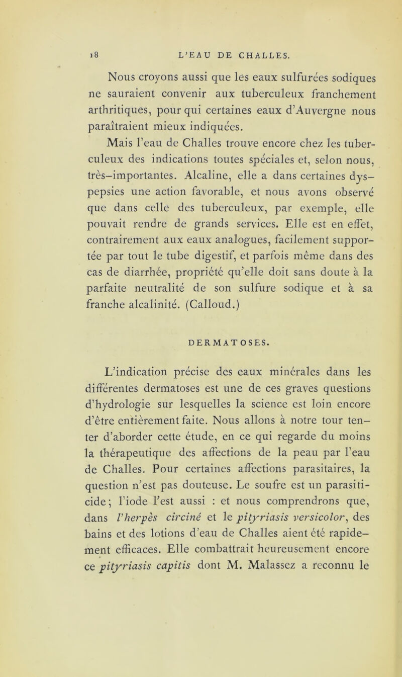 Nous croyons aussi que lés eaux sulfurées sodiques ne sauraient convenir aux tuberculeux franchement arthritiques, pour qui certaines eaux d’Auvergne nous paraîtraient mieux indiquées. Mais l’eau de Challes trouve encore chez les tuber- culeux des indications toutes spéciales et, selon nous, très-importantes. Alcaline, elle a dans certaines dys- pepsies une action favorable, et nous avons observé que dans celle des tuberculeux, par exemple, elle pouvait rendre de grands services. Elle est en effet, contrairement aux eaux analogues, facilement suppor- tée par tout le tube digestif, et parfois même dans des cas de diarrhée, propriété qu’elle doit sans doute à la parfaite neutralité de son sulfure sodique et à sa franche alcalinité. (Calloud.) DERMAT OSES. L’indication précise des eaux minérales dans les différentes dermatoses est une de ces graves questions d’hydrologie sur lesquelles la science est loin encore d’être entièrement faite. Nous allons à notre tour ten- ter d’aborder cette étude, en ce qui regarde du moins la thérapeutique des affections de la peau par l’eau de Challes. Pour certaines affections parasitaires, la question n’est pas douteuse. Le soufre est un parasiti- cide; l’iode l’est aussi : et nous comprendrons que, dans l’herpès circiné et le pityriasis versicolor, des bains et des lotions d’eau de Challes aient été rapide- ment efficaces. Elle combattrait heureusement encore ce pityriasis capitis dont M. Malassez a reconnu le