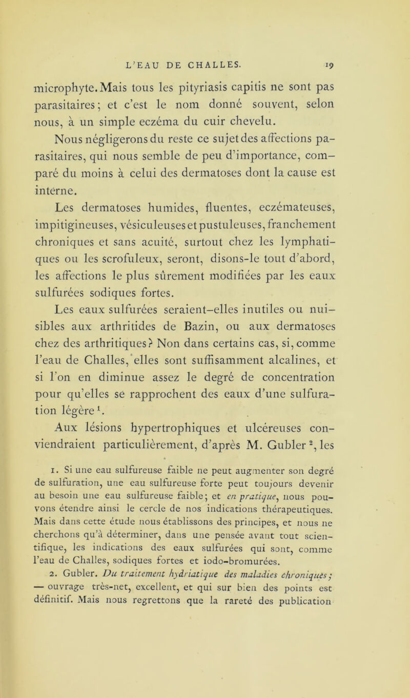 microphyte. Mais tous les pityriasis capitis ne sont pas parasitaires ; et c’est le nom donné souvent, selon nous, à un simple eczéma du cuir chevelu. Nous négligerons du reste ce sujet des affections pa- rasitaires, qui nous semble de peu d’importance, com- paré du moins à celui des dermatoses dont la cause est interne. Les dermatoses humides, fluentes, eczémateuses, impitigineuses, vésiculeuses et pustuleuses, franchement chroniques et sans acuité, surtout chez les lymphati- ques ou les scrofuleux, seront, disons-le tout d’abord, les affections le plus sûrement modifiées par les eaux sulfurées sodiques fortes. Les eaux sulfurées seraient-elles inutiles ou nui- sibles aux arthritides de Bazin, ou aux dermatoses chez des arthritiques? Non dans certains cas, si, comme l’eau de Challes, elles sont suffisamment alcalines, et si l'on en diminue assez le degré de concentration pour qu’elles se rapprochent des eaux d’une sulfura- tion légère b Aux lésions hypertrophiques et ulcéreuses con- viendraient particulièrement, d’après M. Gubler 2, les 1. Si une eau sulfureuse faible ne peut augmenter son degré de sulfuration, une eau sulfureuse forte peut toujours devenir au besoin une eau sulfureuse faible; et en pratique, nous pou- vons étendre ainsi le cercle de nos indications thérapeutiques. Mais dans cette étude nous établissons des principes, et nous ne cherchons qu’à déterminer, dans une pensée avant tout scien- tifique, les indications des eaux sulfurées qui sont, comme l’eau de Challes, sodiques fortes et iodo-bromurées. 2. Gubler. Du traitement hydriatique des maladies chroniques; — ouvrage très-net, excellent, et qui sur bien des points est définitif. Mais nous regrettons que la rareté des publication