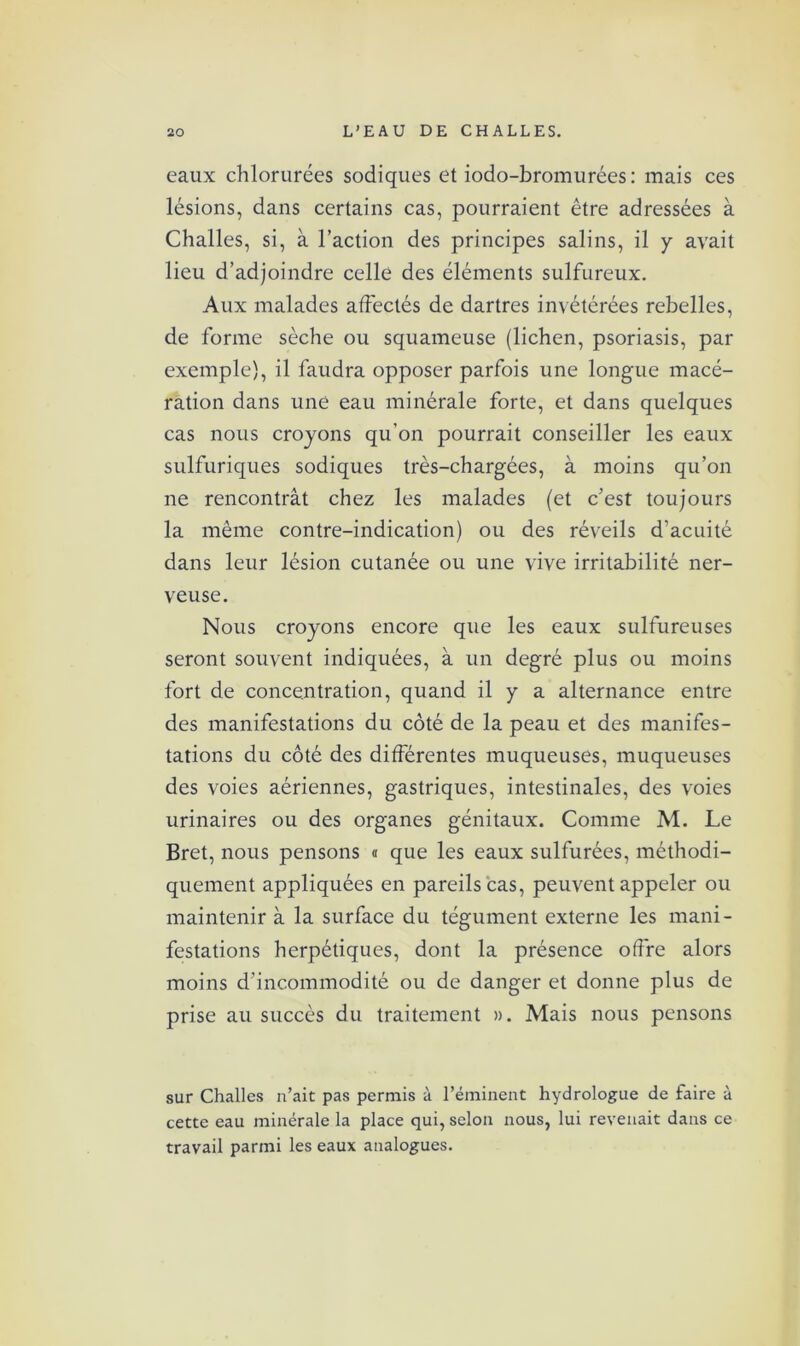 eaux chlorurées sodiques et iodo-bromurées: mais ces lésions, dans certains cas, pourraient être adressées à Challes, si, à l’action des principes salins, il y avait lieu d’adjoindre celle des éléments sulfureux. Aux malades affectés de dartres invétérées rebelles, de forme sèche ou squameuse (lichen, psoriasis, par exemple), il faudra opposer parfois une longue macé- ration dans une eau minérale forte, et dans quelques cas nous croyons qu’on pourrait conseiller les eaux sulfuriques sodiques très-chargées, à moins qu’on ne rencontrât chez les malades (et c’est toujours la même contre-indication) ou des réveils d’acuité dans leur lésion cutanée ou une vive irritabilité ner- veuse. Nous croyons encore que les eaux sulfureuses seront souvent indiquées, à un degré plus ou moins fort de concentration, quand il y a alternance entre des manifestations du côté de la peau et des manifes- tations du côté des différentes muqueuses, muqueuses des voies aériennes, gastriques, intestinales, des voies urinaires ou des organes génitaux. Comme M. Le Bret, nous pensons « que les eaux sulfurées, méthodi- quement appliquées en pareils cas, peuvent appeler ou maintenir à la surface du tégument externe les mani- festations herpétiques, dont la présence offre alors moins d’incommodité ou de danger et donne plus de prise au succès du traitement ». Mais nous pensons sur Challes n’ait pas permis à l’éminent hydrologue de faire à cette eau minérale la place qui, selon nous, lui revenait dans ce travail parmi les eaux analogues.