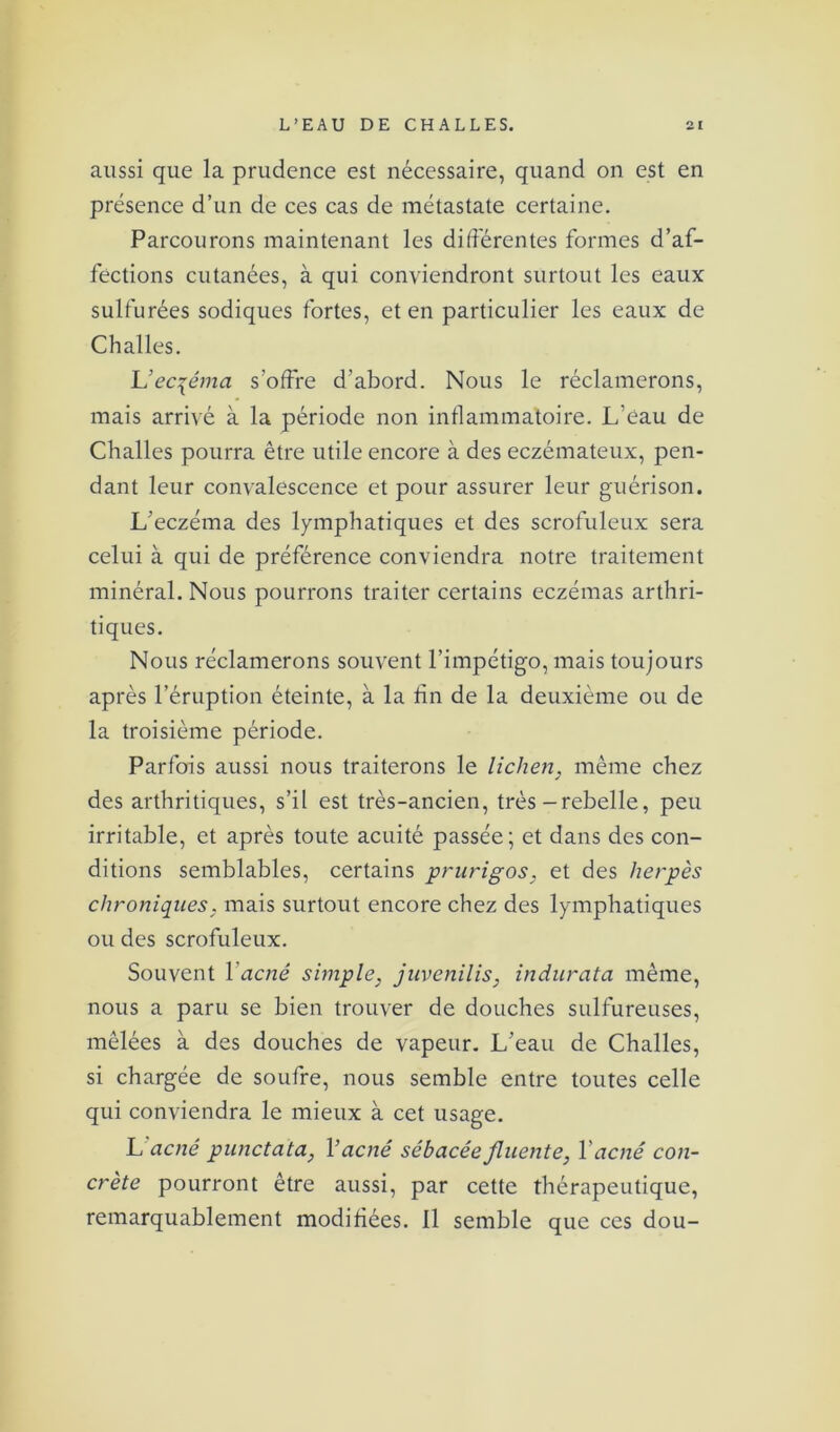 aussi que la prudence est nécessaire, quand on est en présence d’un de ces cas de raétastate certaine. Parcourons maintenant les différentes formes d’af- fections cutanées, à qui conviendront surtout les eaux sulfurées sodiques fortes, et en particulier les eaux de Challes. L’ecqéma s’offre d’abord. Nous le réclamerons, mais arrivé à la période non inflammatoire. L eau de Challes pourra être utile encore à des eczémateux, pen- dant leur convalescence et pour assurer leur guérison. L'eczéma des lymphatiques et des scrofuleux sera celui à qui de préférence conviendra notre traitement minéral. Nous pourrons traiter certains eczémas arthri- tiques. Nous réclamerons souvent l’impétigo, mais toujours après l’éruption éteinte, à la fin de la deuxième ou de la troisième période. Parfois aussi nous traiterons le lichen, même chez des arthritiques, s’il est très-ancien, très - rebelle, peu irritable, et après toute acuité passée; et dans des con- ditions semblables, certains prurigos, et des herpès chroniques, mais surtout encore chez des lymphatiques ou des scrofuleux. Souvent X acné simple, juvenilis, indur ata même, nous a paru se bien trouver de douches sulfureuses, mêlées à des douches de vapeur. L'eau de Challes, si chargée de soufre, nous semble entre toutes celle qui conviendra le mieux à cet usage. L'acné punctata, X acné sébacéefluente, Y acné con- crète pourront être aussi, par cette thérapeutique, remarquablement modifiées. 11 semble que ces dou-