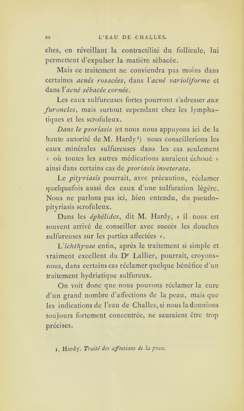 ches, en réveillant la contractilité du follicule, lui permettent d’expulser la matière sébacée. Mais ce traitement ne conviendra pas moins dans certaines acnés rosacées, dans Y acné varioliforme et dans Y acné sébacée cornée. Les eaux sulfureuses fortes pourront s’adresser aux furoncles, mais surtout cependant chez les lympha- tiques et les scrofuleux. Dans le psoriasis (et nous nous appuyons ici de la haute autorité de M. Hardy1) nous conseillerions les eaux minérales sulfureuses dans les cas seulement « où toutes les autres médications auraient échoué « ainsi dans certains cas de psoriasis inveterata. Le pityriasis pourrait, avec précaution, réclamer quelquefois aussi des eaux d’une sulfuration légère. Nous ne parlons pas ici, bien entendu, du pseudo- pityriasis scrofuleux. Dans les épliélides, dit M. Hardy, « il nous est souvent arrivé de conseiller avec succès les douches sulfureuses sur les parties affectées ». L’ichthyose enfin, après le traitement si simple et vraiment excellent du Dr Lallier, pourrait, croyons- nous, dans certains cas réclamer quelque bénéfice d'un traitement hydriatique sulfureux. On voit donc que nous pouvons réclamer la cure d’un grand nombre d’affections de la peau, mais que les indications de l’eau de Challes, si nous la donnions toujours fortement concentrée, ne sauraient être trop précises. i. Hardy. Traité des affrétions de la peau.