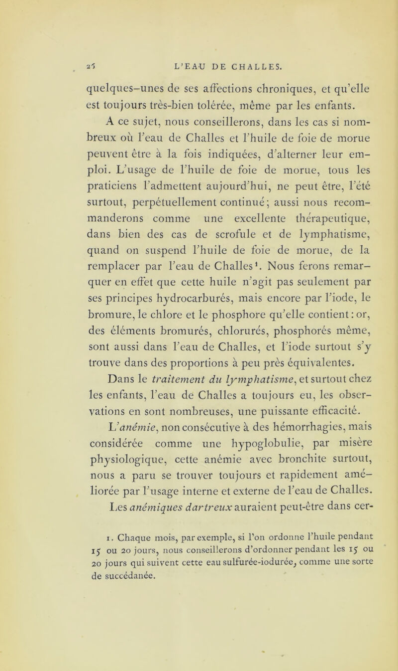 quelques-unes de ses affections chroniques, et qu’elle est toujours très-bien tolérée, même par les enfants. A ce sujet, nous conseillerons, dans les cas si nom- breux où l’eau de Challes et l’huile de foie de morue peuvent être à la fois indiquées, d'alterner leur em- ploi. L’usage de l’huile de foie de morue, tous les praticiens l’admettent aujourd'hui, ne peut être, l’été surtout, perpétuellement continué ; aussi nous recom- manderons comme une excellente thérapeutique, dans bien des cas de scrofule et de lymphatisme, quand on suspend l’huile de foie de morue, de la remplacer par l’eau de Challes1. Nous ferons remar- quer en effet que cette huile n’agit pas seulement par ses principes hydrocarbures, mais encore par l’iode, le bromure, le chlore et le phosphore qu’elle contient : or, des éléments bromures, chlorurés, phosphores même, sont aussi dans l’eau de Challes, et l’iode surtout s’y trouve dans des proportions à peu près équivalentes. Dans le traitement du lymphatisme, et surtout chez les enfants, l’eau de Challes a toujours eu, les obser- vations en sont nombreuses, une puissante efficacité. l'anémie, non consécutive à des hémorrhagies, mais considérée comme une hypoglobulie, par misère physiologique, cette anémie avec bronchite surtout, nous a paru se trouver toujours et rapidement amé- liorée par l’usage interne et externe de l’eau de Challes. Les anémiques dartreux auraient peut-être dans cer- i. Chaque mois, par exemple, si l’on ordonne l’huile pendant ij ou 20 jours, nous conseillerons d’ordonner pendant les 15 ou 20 jours qui suivent cette eau sulfurée-iodurée, comme une sorte de succédanée.