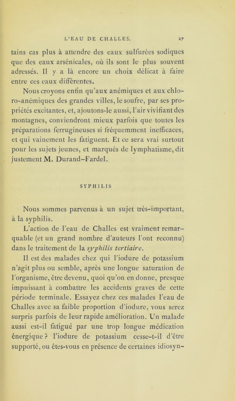 tains cas plus à attendre des eaux sulfurées sodiques que des eaux arsénicales, où ils sont le plus souvent adressés. Il y a là encore un choix délicat à faire entre ces eaux différentes. Nous croyons enfin qu’aux anémiques et aux chlo- ro-anémiques des grandes villes, le soufre, par ses pro- priétés excitantes, et, ajoutons-le aussi, l’air vivifiant des montagnes, conviendront mieux parfois que toutes les préparations ferrugineuses si fréquemment inefficaces, et qui vainement les fatiguent. Et ce sera vrai surtout pour les sujets jeunes, et marqués de lymphatisme, dit justement M. Durand-Fardel. SYPHILIS Nous sommes parvenus à un sujet très-important, à la syphilis. L’action de l’eau de Ch ailes est vraiment remar- quable (et un grand nombre d’auteurs l’ont reconnu) dans le traitement de la syphilis tertiaire. Il est des malades chez qui l’iodure de potassium n’agit plus ou semble, après une longue saturation de l’organisme, être devenu, quoi qu’on en donne, presque impuissant à combattre les accidents graves de cette période terminale. Essayez chez ces malades l’eau de Challes avec sa faible proportion d’iodure, vous serez surpris parfois de leur rapide amélioration. Un malade aussi est-il fatigué par une trop longue médication énergique ? l’iodure de potassium cesse-t-il d’ètre supporté, ou êtes-vous en présence de certaines idiosyn-