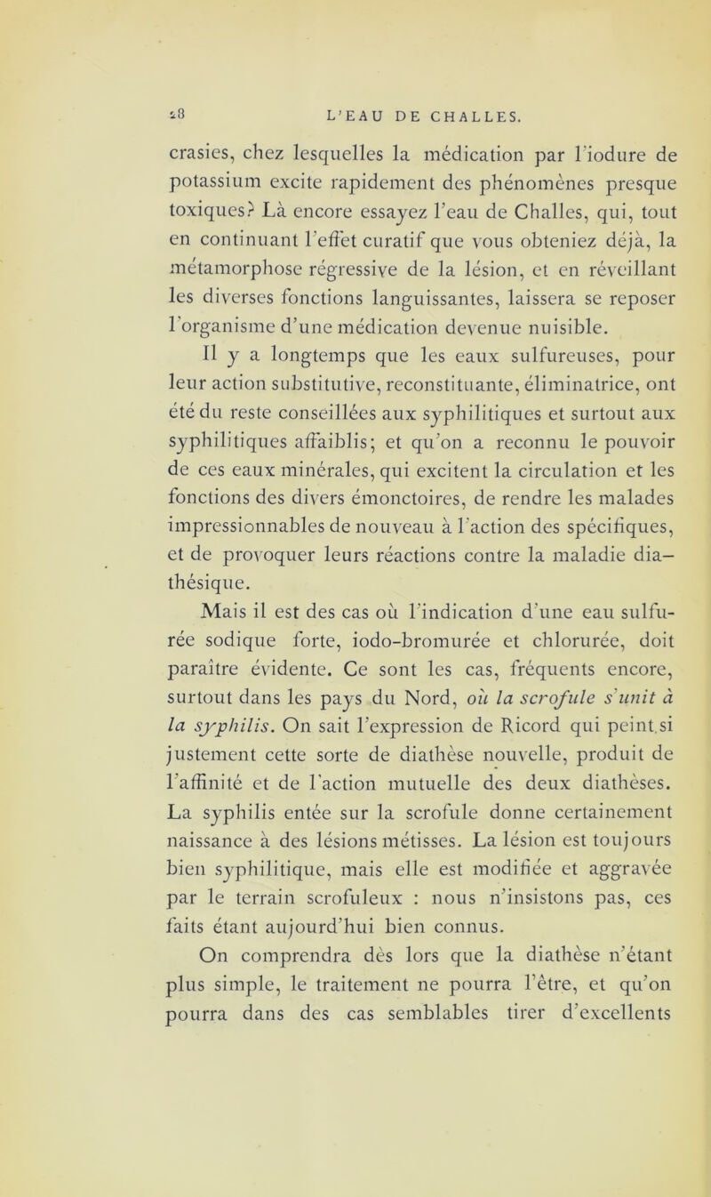 crasies, chez lesquelles la médication par l'iodure de potassium excite rapidement des phénomènes presque toxiques? Là encore essayez l’eau de Challes, qui, tout en continuant l’effet curatif que vous obteniez déjà, la métamorphose régressive de la lésion, et en réveillant les diverses fonctions languissantes, laissera se reposer 1 organisme d’une médication devenue nuisible. Il y a longtemps que les eaux sulfureuses, pour leur action substitutive, reconstituante, éliminatrice, ont été du reste conseillées aux syphilitiques et surtout aux syphilitiques affaiblis; et qu’on a reconnu le pouvoir de ces eaux minérales, qui excitent la circulation et les fonctions des divers émonctoires, de rendre les malades impressionnables de nouveau à l'action des spécifiques, et de provoquer leurs réactions contre la maladie dia- thésique. Mais il est des cas où l’indication d’une eau sulfu- rée sodique forte, iodo-bromurée et chlorurée, doit paraître évidente. Ce sont les cas, fréquents encore, surtout dans les pays du Nord, où la scrofule s'unit ù la syphilis. On sait l’expression de Ricord qui peint.si justement cette sorte de diathèse nouvelle, produit de l'affinité et de l'action mutuelle des deux diathèses. La syphilis entée sur la scrofule donne certainement naissance à des lésions métisses. La lésion est toujours bien syphilitique, mais elle est modifiée et aggravée par le terrain scrofuleux : nous n’insistons pas, ces faits étant aujourd’hui bien connus. On comprendra dès lors que la diathèse n’étant plus simple, le traitement ne pourra l’être, et qu’on pourra dans des cas semblables tirer d’excellents